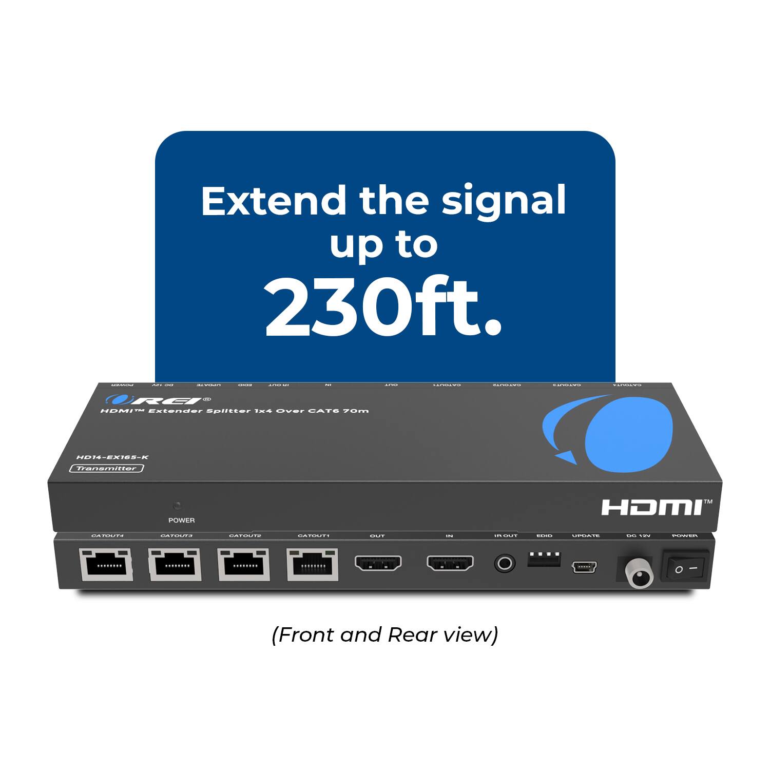 Extend the signal up to 230ft.

HD14-EX165-X Transmitter

HDMI™ Extender Splitter 1x4 Over CAT6 70m

(Front and Rear view)