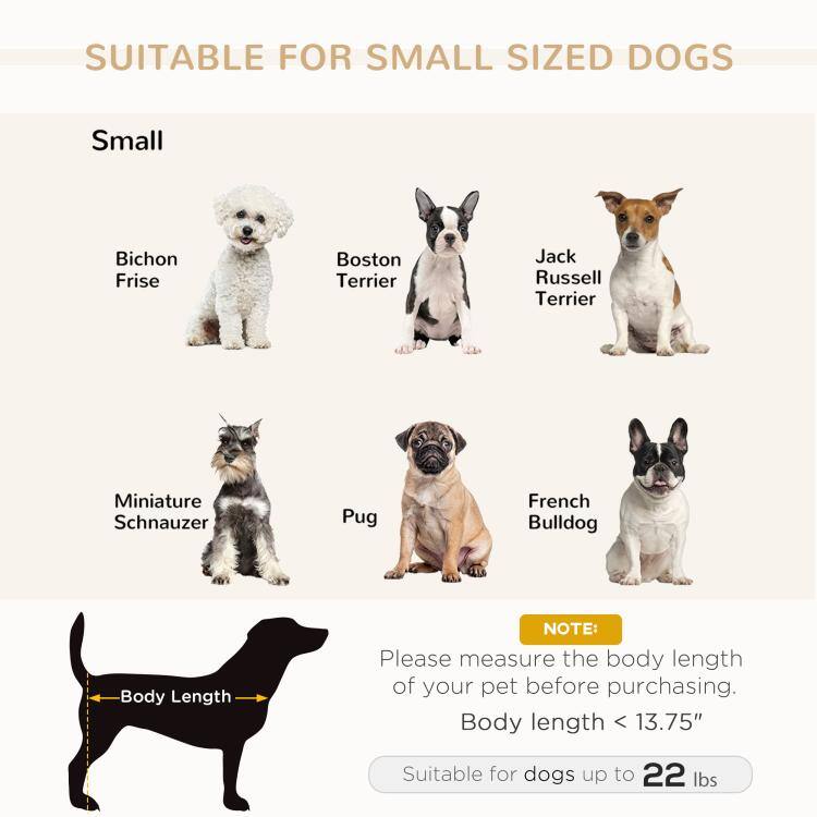 SUITABLE FOR SMALL SIZED DOGS

Small
- Bichon Frise
- Boston Terrier
- Jack Russell Terrier
- Miniature Schnauzer
- Pug
- French Bulldog

Body Length
NOTE: Please measure the body length of your pet before purchasing. Body length < 13.75"
Suitable for dogs up to 22 lbs