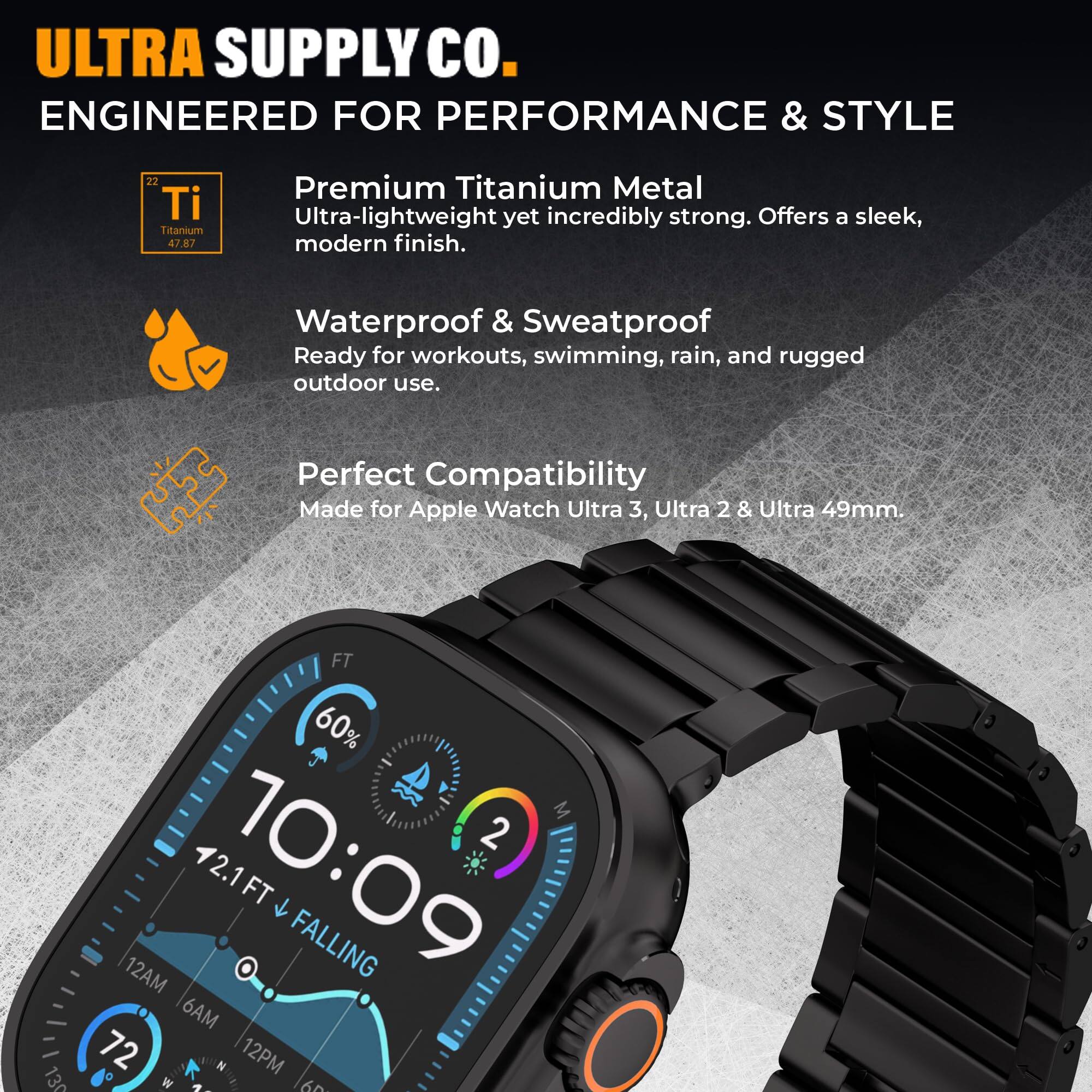 ULTRA SUPPLY Co.  
ENGINEERED FOR PERFORMANCE & STYLE  

Premium Titanium Metal  
Ultra-lightweight yet incredibly strong. Offers a sleek, modern finish.  

Waterproof & Sweatproof  
Ready for workouts, swimming, rain, and rugged outdoor use.  

Perfect Compatibility  
Made for Apple Watch Ultra 3, Ultra 2 & Ultra 49mm.