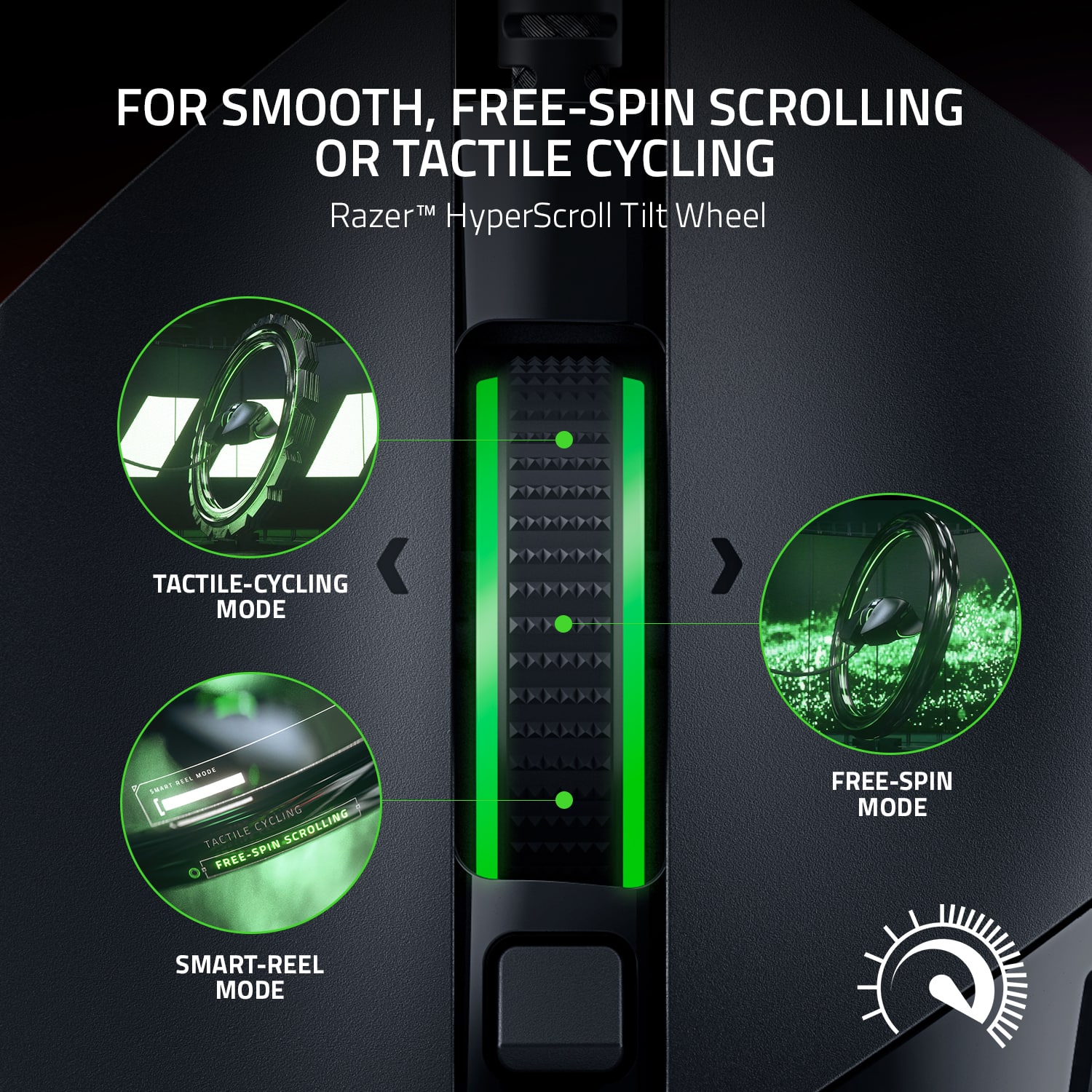 FOR SMOOTH, FREE-SPIN SCROLLING OR TACTILE CYCLING: Razer HyperScroll Tilt Wheel
TACTILE-CYCLING MODE:
- VERTICAL CYCLING: SCROLLING
- HORIZONTAL CYCLING: TACTILE
- FREE-SPIN SCROLLING: SPIN
- FREE-SPIN CYCLING: TACTILE
- SMART-REEL MODE: SPIN
