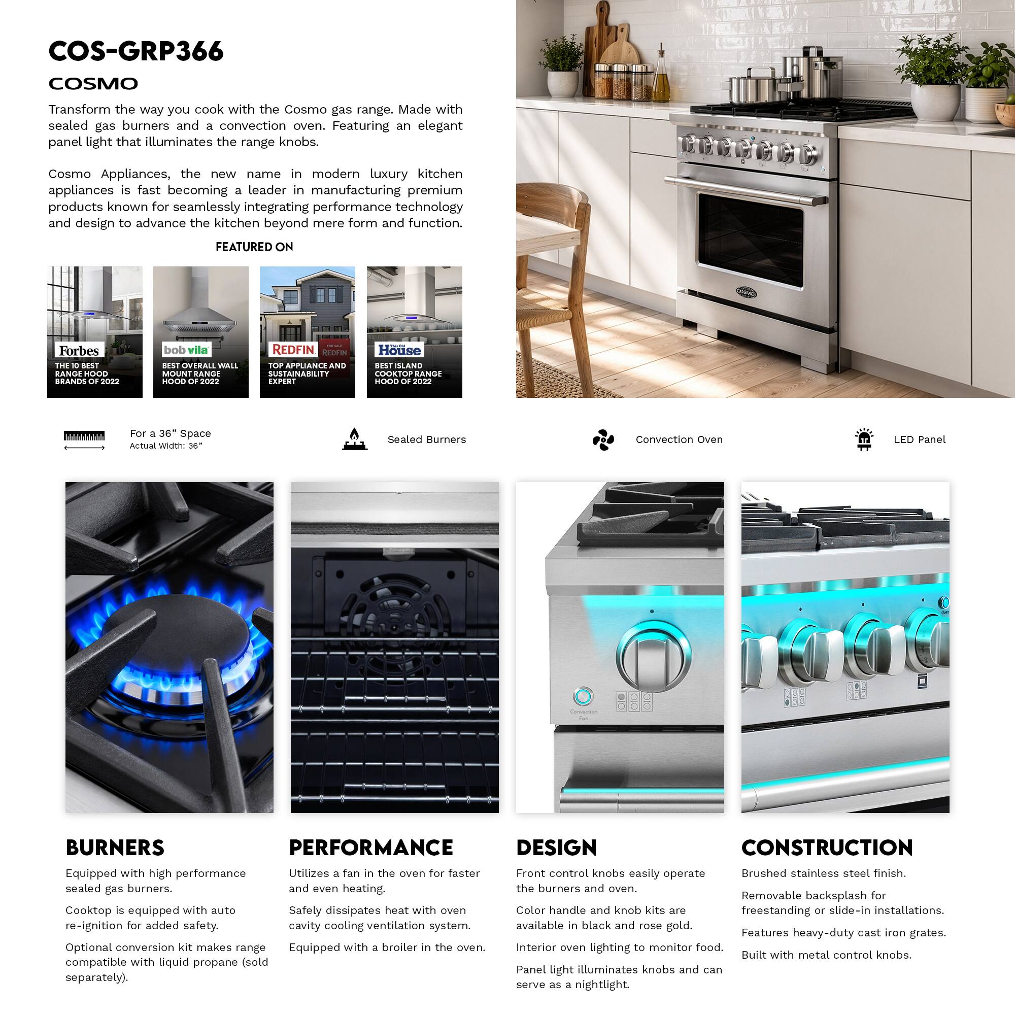 COS-GRP366 COSMO

Transform the way you cook with the Cosmo gas range. Made with sealed gas burners and a convection oven. Featuring an elegant panel light that illuminates the range knobs.

Cosmo Appliances, the new name in modern luxury kitchen appliances is fast becoming a leader in manufacturing premium products known for seamlessly integrating performance technology and design to advance the kitchen beyond mere form and function.

FEATURED ON
- Forbes
- bob villa
- REDFIN
- Houzz

For a 36" Space
Actual Width: 36"

Sealed Burners
Convection Oven
LED Panel

BURNERS
Equipped with high performance sealed gas burners.
Cooktop is equipped with auto re-ignition for added safety.
Optional convection kit makes range compatible with liquid propane (sold separately).

PERFORMANCE
Utilizes a fan in the oven for faster and even heating.
Safely dissipates heat with oven cavity cooling ventilation system.
Equipped with a broiler in the oven.

DESIGN
Front control knobs easily operate the burners and oven.
Color handle and knob kits are available in black and rose gold.
Interior oven lighting to monitor food.
Panel light illuminates knobs and can serve as a