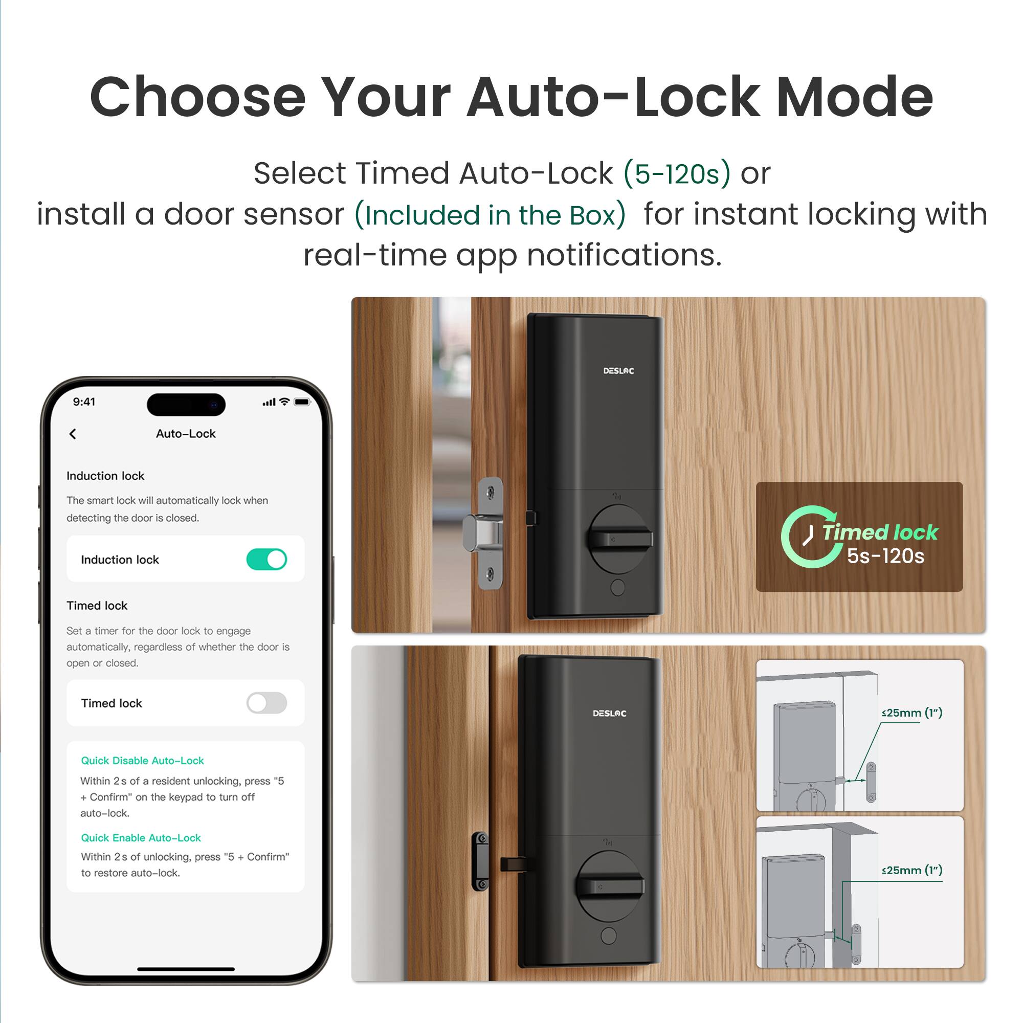 Choose Your Auto-Lock Mode

Select Timed Auto-Lock (5-120s) or install a door sensor (Included in the Box) for instant locking with real-time app notifications.

DESLRC 9:41 Ih. Auto-Lock

Induction lock
The smart lock will automatically lock when detecting the door is closed.

Induction lock

Timed lock
Set a timer for the door lock to engage automatically, regardless of whether the door is open or closed.

Timed lock

Quick Disable Auto-Lock
Within 2s of a resident unlocking, press "5 + Confirm" on the keypad to turn off auto-lock.

Quick Enable Auto-Lock
Within 2s of unlocking, press "5 + Confirm" to restore auto-lock.

DESLAC 125mm (1")

Timed lock 5s-120s