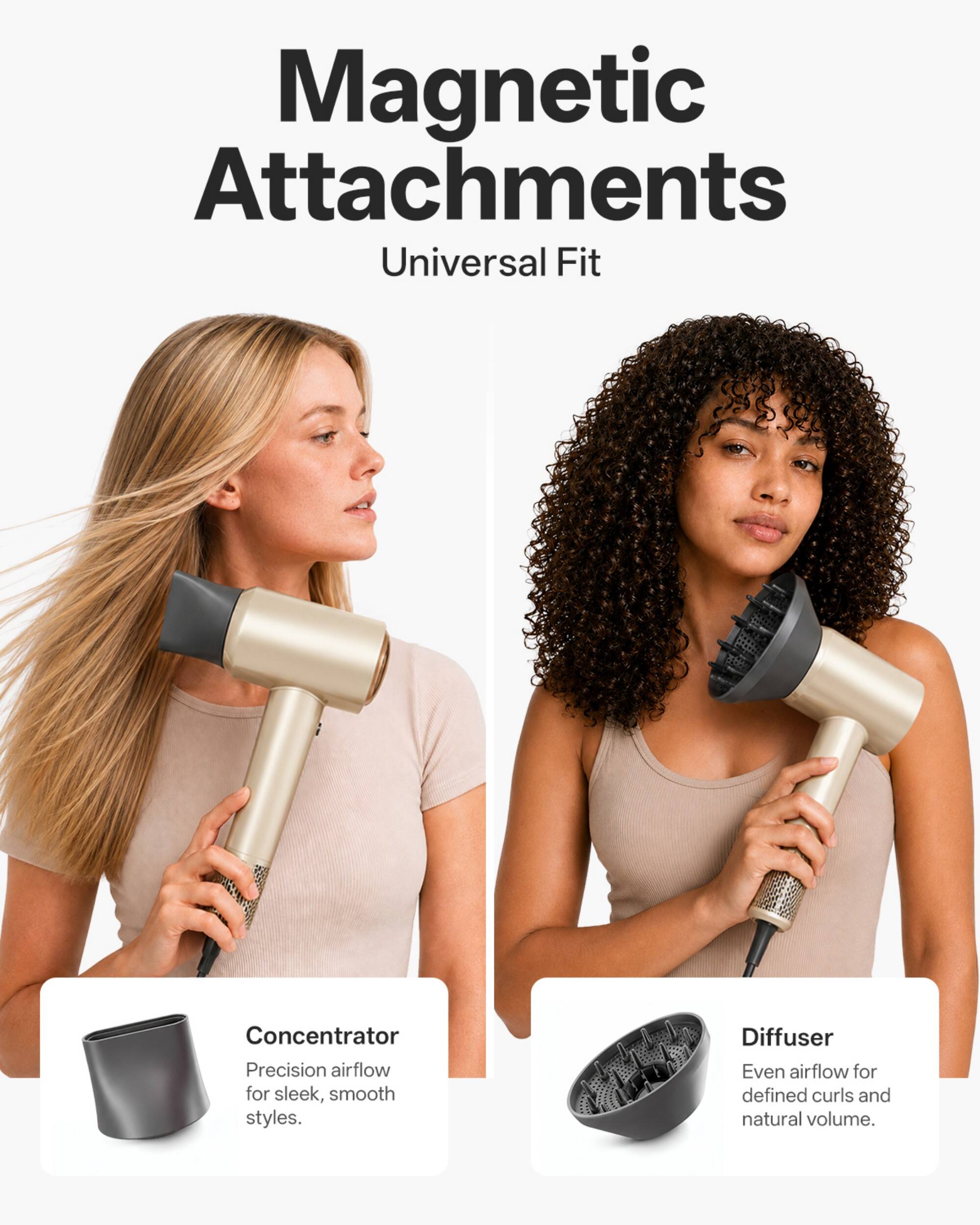 Magnetic Attachments Universal Fit

Concentrator
Precision airflow for sleek, smooth styles.

Diffuser
Even airflow for defined curls and natural volume.