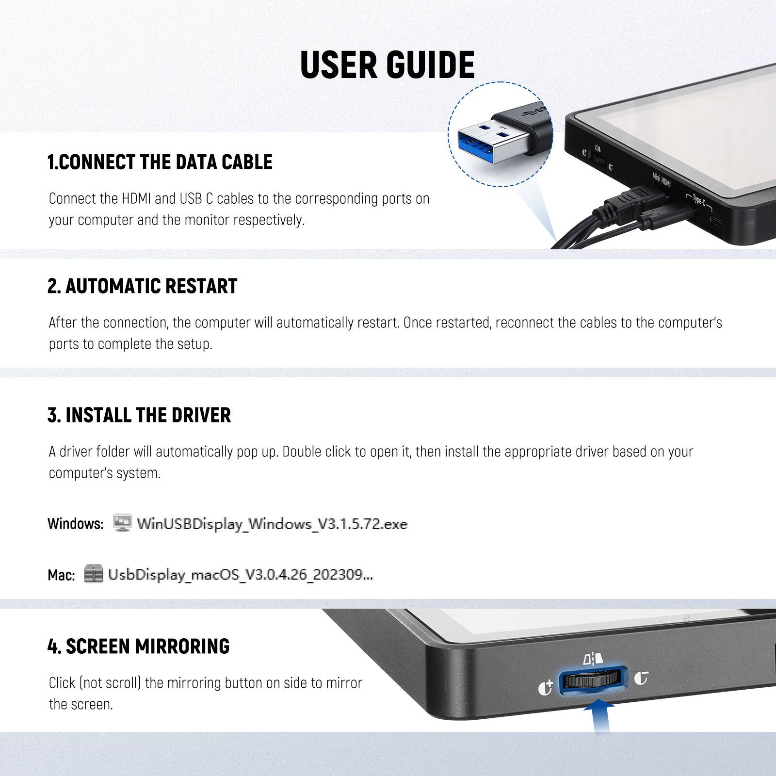 USER GUIDE

1. CONNECT THE DATA CABLE  
   Connect the HDMI and USB C cables to the corresponding ports on your computer and the monitor respectively.

2. AUTOMATIC RESTART  
   After the connection, the computer will automatically restart. Once restarted, reconnect the cables to the computer's ports to complete the setup.

3. INSTALL THE DRIVER  
   A driver folder will automatically pop up. Double click to open it, then install the appropriate driver based on your computer's system.  
   Windows: WinUSBDisplay_Windows_V3.1.5.72.exe  
   Mac: UsbDisplay_macOS_V3.0.4.26_202309...

4. SCREEN MIRRORING  
   Click (not scroll) the mirroring button on side to mirror the screen.