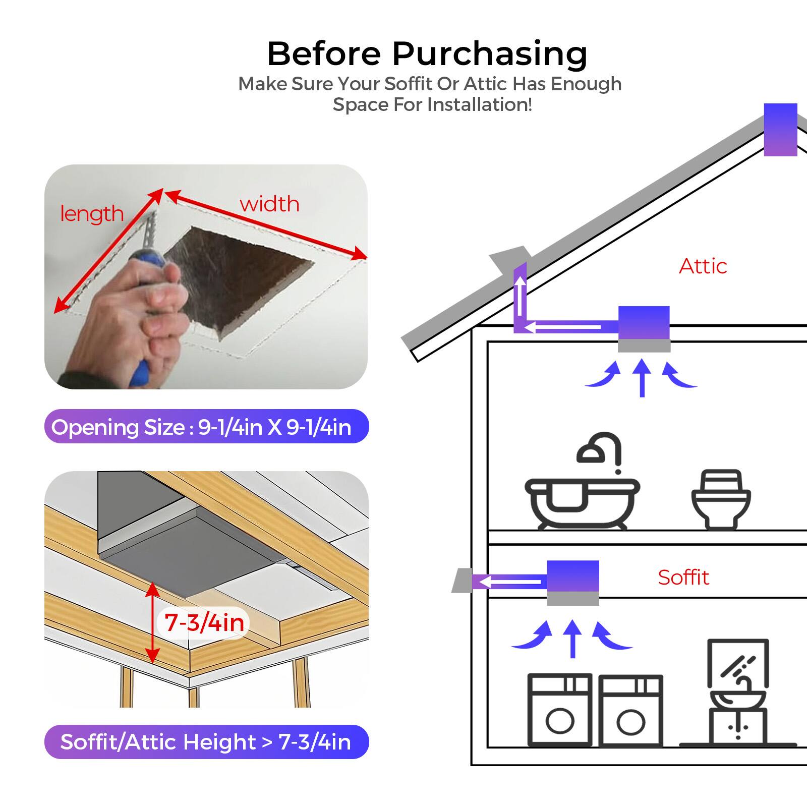 Before Purchasing, Make Sure Your Soffit Or Attic Has Enough Space For Installation!  
Length Width Attic Opening Size 9-1/4in X 9-1/4in  
Soffit 7-3/4in  
Soffit/Attic Height > 7-3/4in