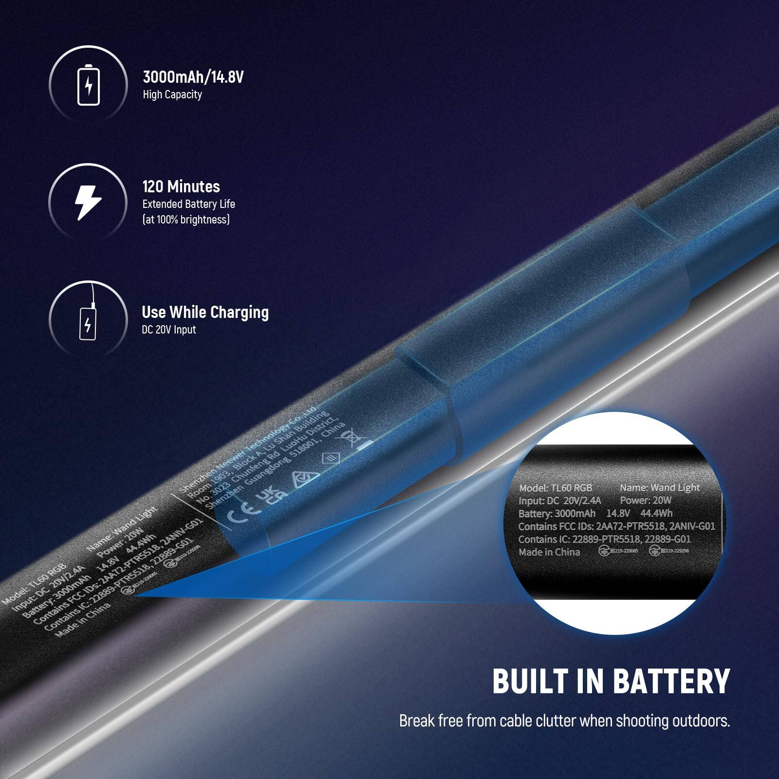 3000mAh/14.8V High Capacity  
120 Minutes Extended Battery Life at 100% brightness  
Use While Charging DC 20V Input  

Building China Technology  
A. Shan LuoHu  
518001, x Rd Shenzhenier Block Guangdong Sherizh 1903 floor ShenzBen 3023  

No Wand Light 2ANIV-G01  
CE Name: 20N 44.49m GO1  
Power: AA 22889 Ce RGB  
14.3N TLS0RGB TL60 204/2 HAmOOOE 1D: o  

Model: DC FCC Input: Contains C: China Contains Made in China  

Model: TL60 RGB  
Name: Wand Light  
Input: DC 20V/2.4A  
Power: 20W  
Battery: 3000mAh 14.8V 4.4Wh  
Contains FCC IDs: 2AA72-PTR5518, 2ANIV-G01  
Contains IC: 22889-PTR5518,