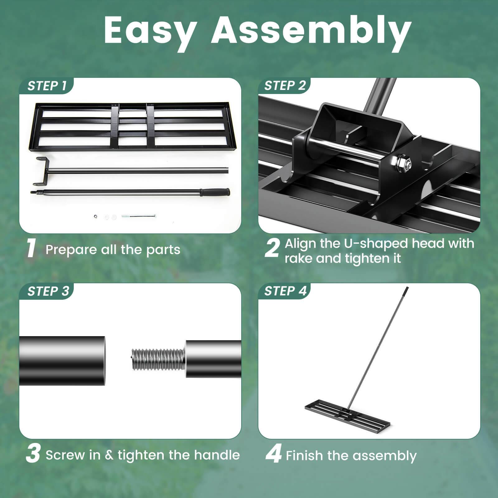 Easy Assembly

STEP 1  
1. Prepare all the parts

STEP 2  
2. Align the U-shaped head with rake and tighten it

STEP 3  
3. Screw in & tighten the handle

STEP 4  
4. Finish the assembly