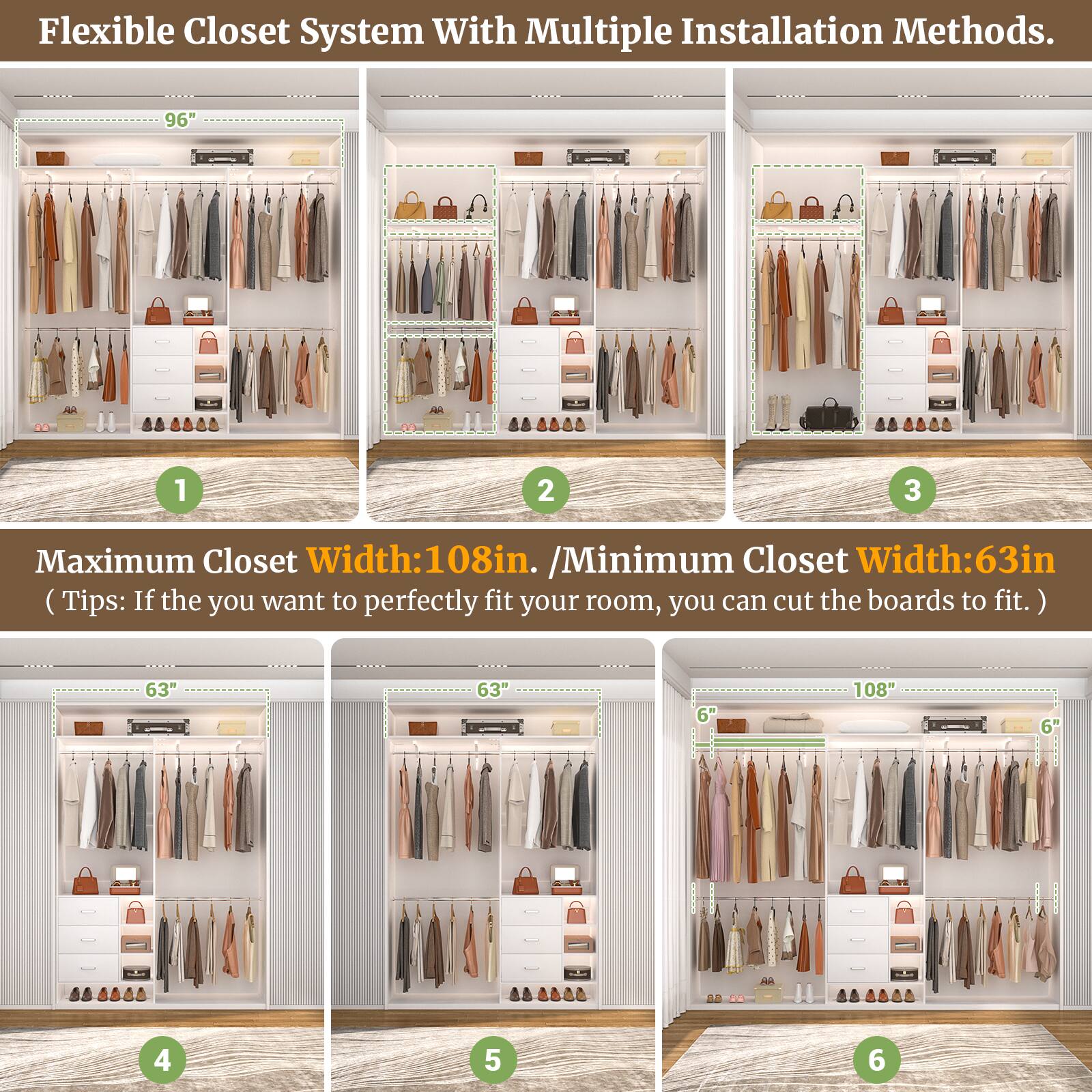 Flexible Closet System With Multiple Installation Methods.

Maximum Closet Width: 108in. / Minimum Closet Width: 63in. (Tips: If you want to perfectly fit your room, you can cut the boards to fit.)

1. 96"
2. 96"
3. 96"
4. 63"
5. 63"
6. 108"