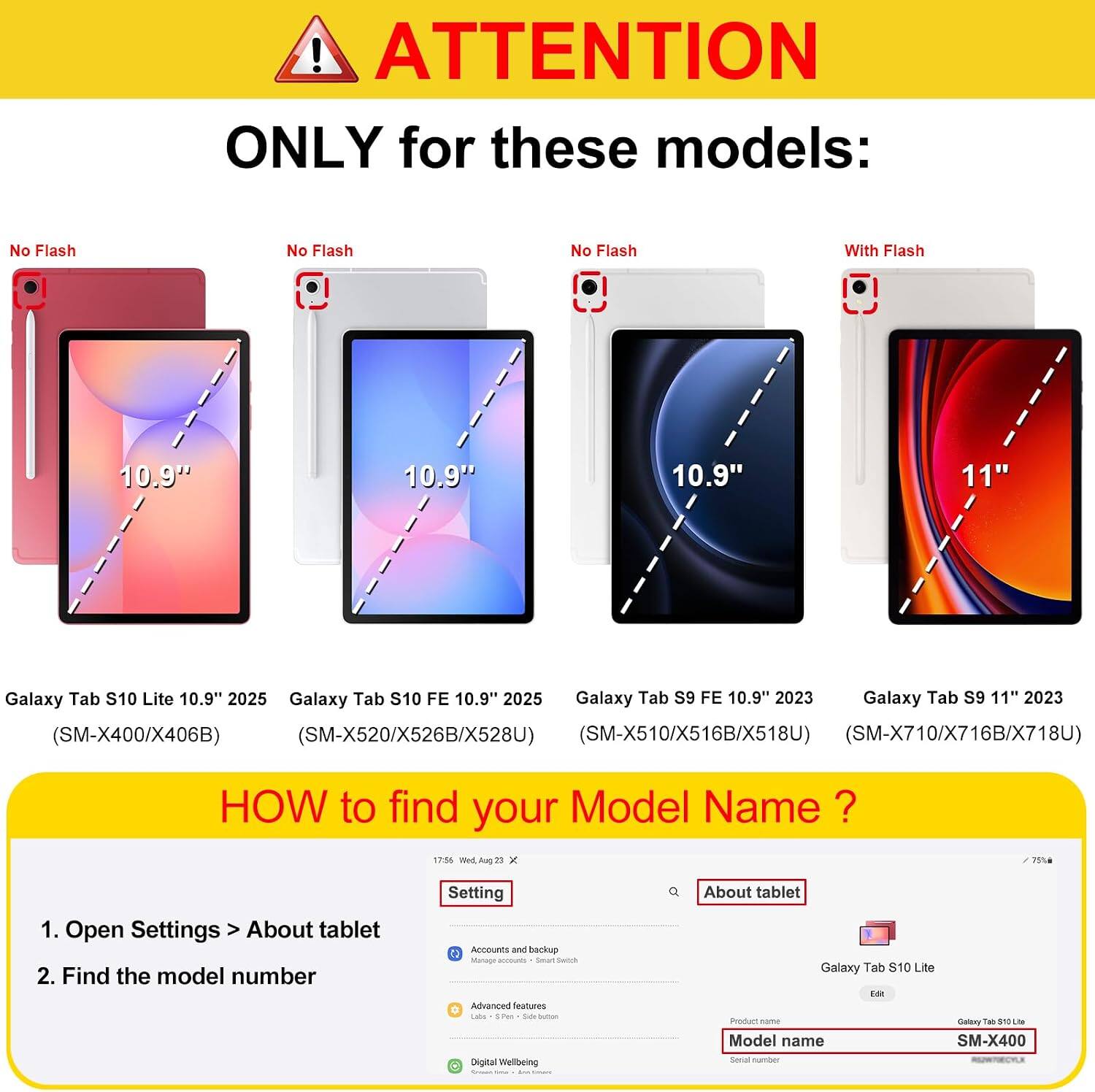 ! ATTENTION ONLY for these models: No Flash No Flash No Flash With Flash 10.9" 10.9" 10.9" 11" Galaxy Tab S10 Lite 10.9" 2025 Galaxy Tab S10 FE 10.9" 2025 Galaxy Tab S9 FE 10.9" 2023 Galaxy Tab S9 11" 2023 (SM-X400/X406B) (SM-X520/X526B/X528U) (SM-X510/X516B/X518U) (SM-X710/X716B/X718U) HOW to find your Model Name ? 1. Open Settings > About tablet 2. Find the model number