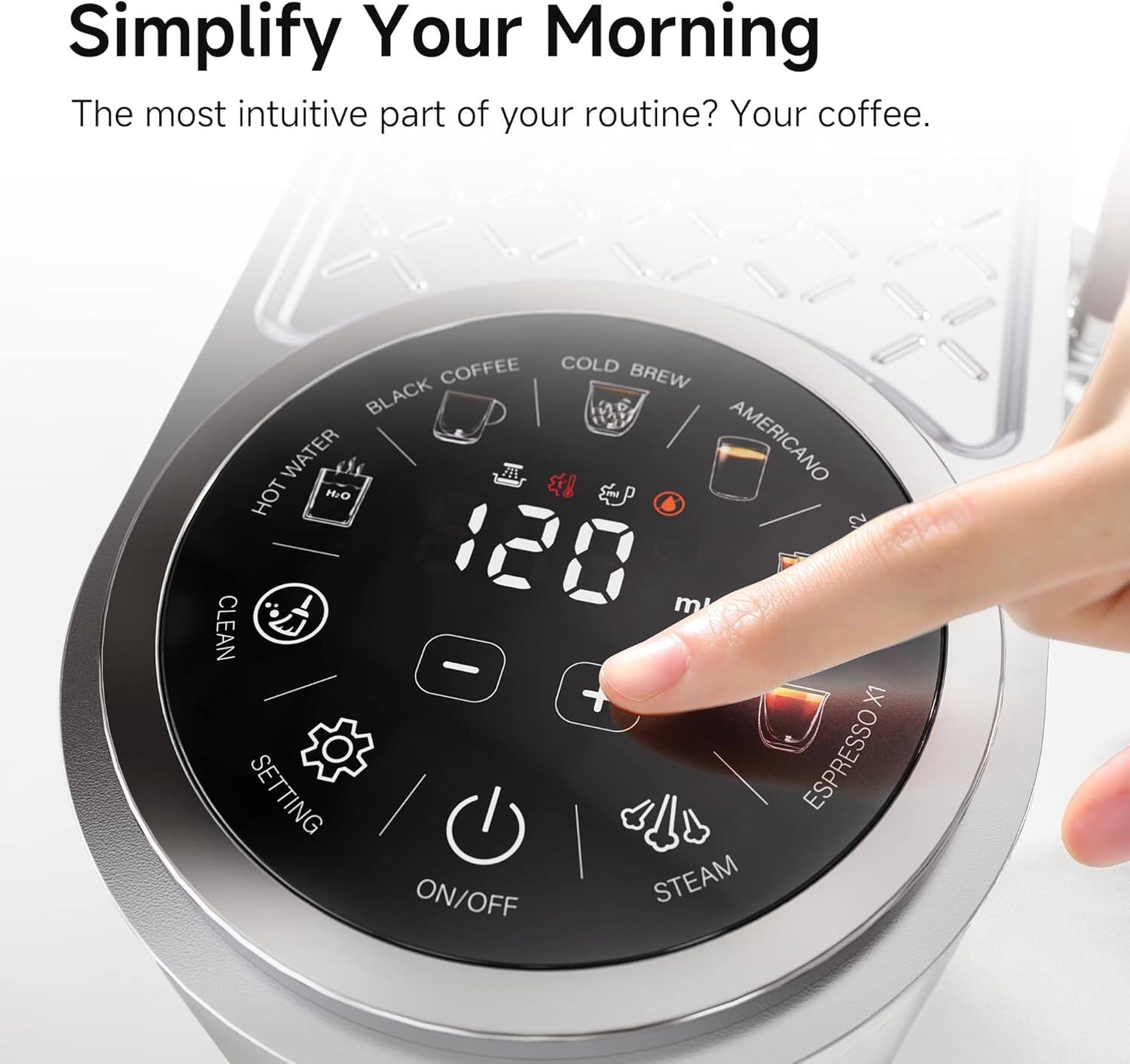 Simplify Your Morning

The most intuitive part of your routine? Your coffee.

COFFEE  
COLD BREW  
BLACK WATER  
AMERICANO  
HOT WATER  
CLEAN  
SETTING  
ESPRESSO ON/OFF  
STEAM