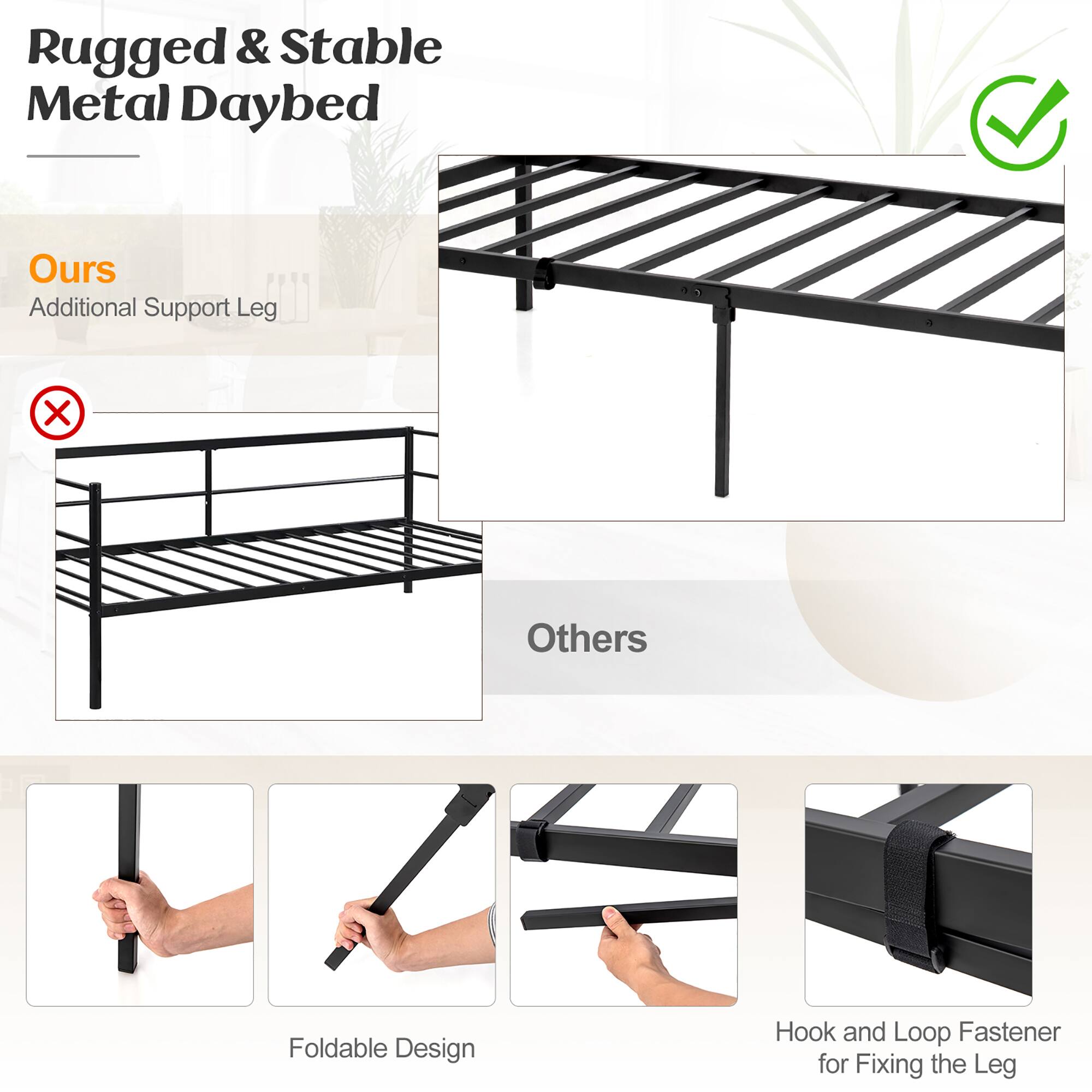 Rugged & Stable Metal Daybed

Ours
Additional Support Leg

Others

Foldable Design

Hook and Loop Fastener for Fixing the Leg