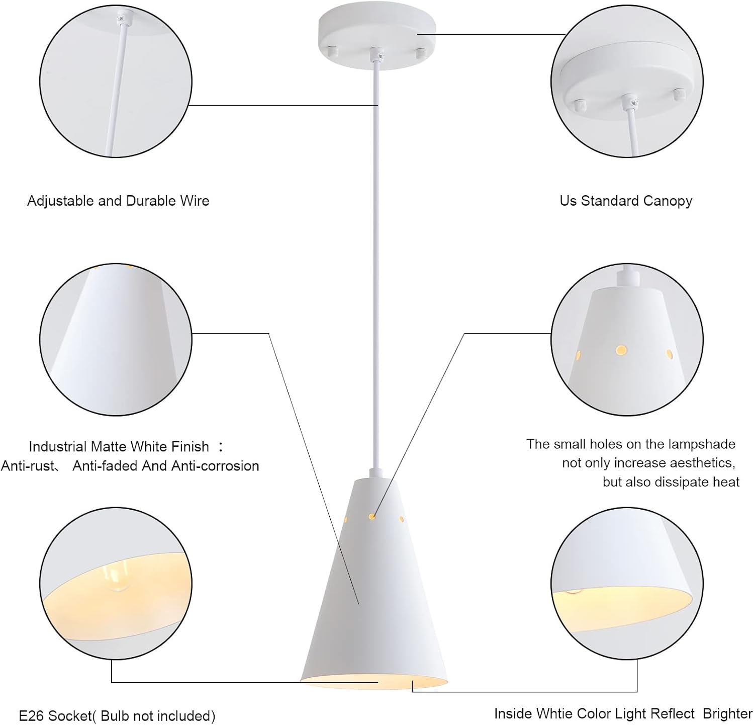 Adjustable and Durable Wire  
Us Standard Canopy  
Industrial Matte White Finish:  
- Anti-rust  
- Anti-faded  
- Anti-corrosion  

The small holes on the lampshade not only increase aesthetics, but also dissipate heat  

E26 Socket (Bulb not included)  

Inside White Color Light Reflect Brighter