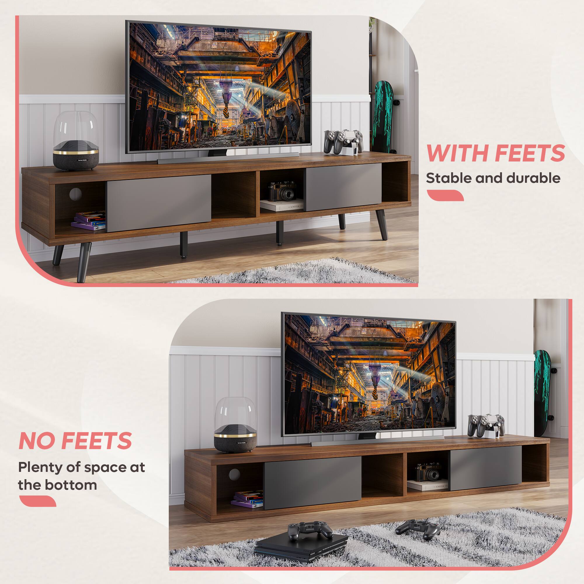 I WITH FEETS: Stable and durable TV stand with feet.
NO FEETS: A minimalist TV stand without feet, providing plenty of space at the bottom.