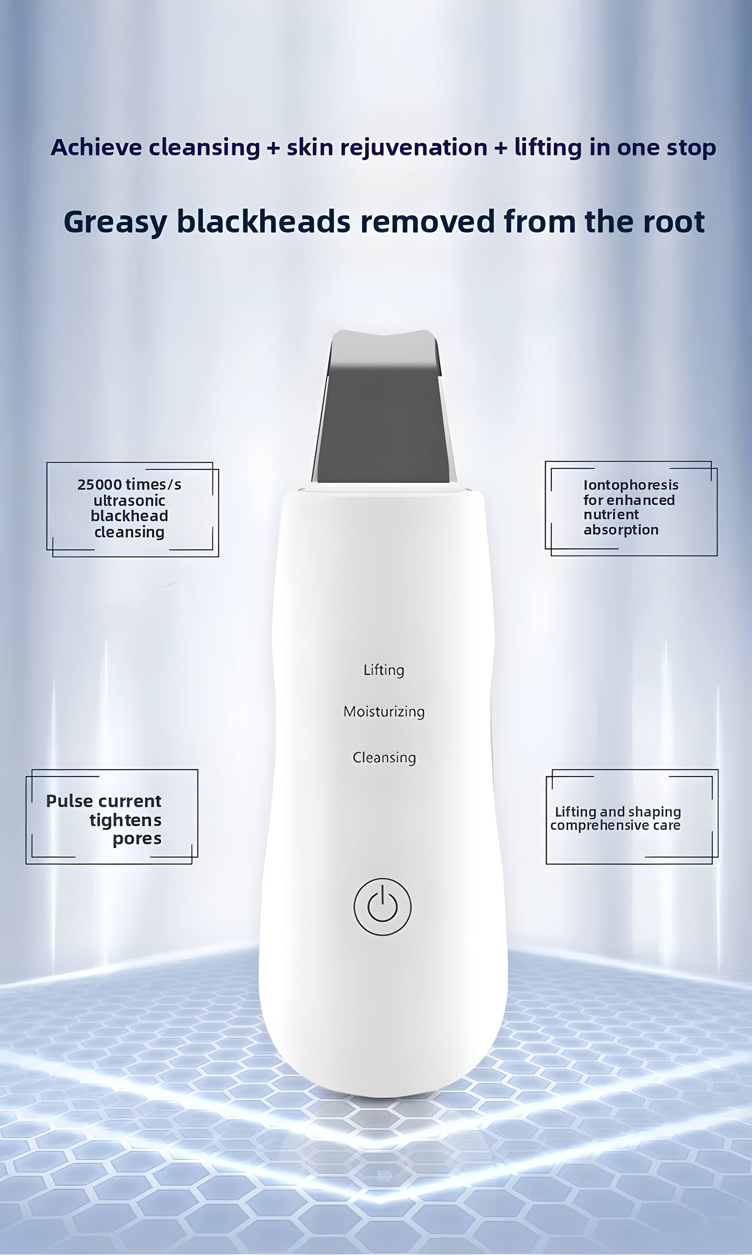 Achieve cleansing + skin rejuvenation + lifting in one stop  
Greasy blackheads removed from the root  

25000 times/s ultrasonic blackhead cleansing  
Iontophoresis for enhanced nutrient absorption  

Lifting  
Moisturizing  
Cleansing  

Pulse current tightens pores  
Lifting and shaping comprehensive care