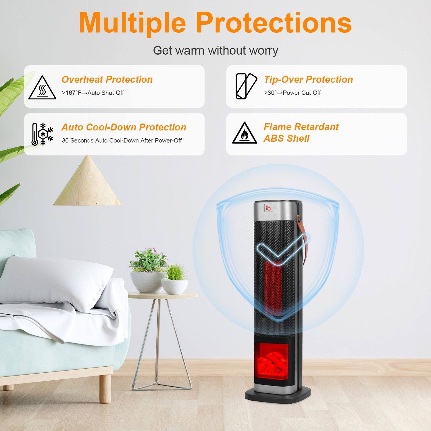 Multiple Protections  
Get warm without worry  

- Overheat Protection  
  >167°F → Auto Shut-Off  

- Tip-Over Protection  
  >30° → Power Cut-Off  

- Auto Cool-Down Protection  
  30 Seconds Auto Cool-Down After Power-Off  

- Flame Retardant ABS Shell