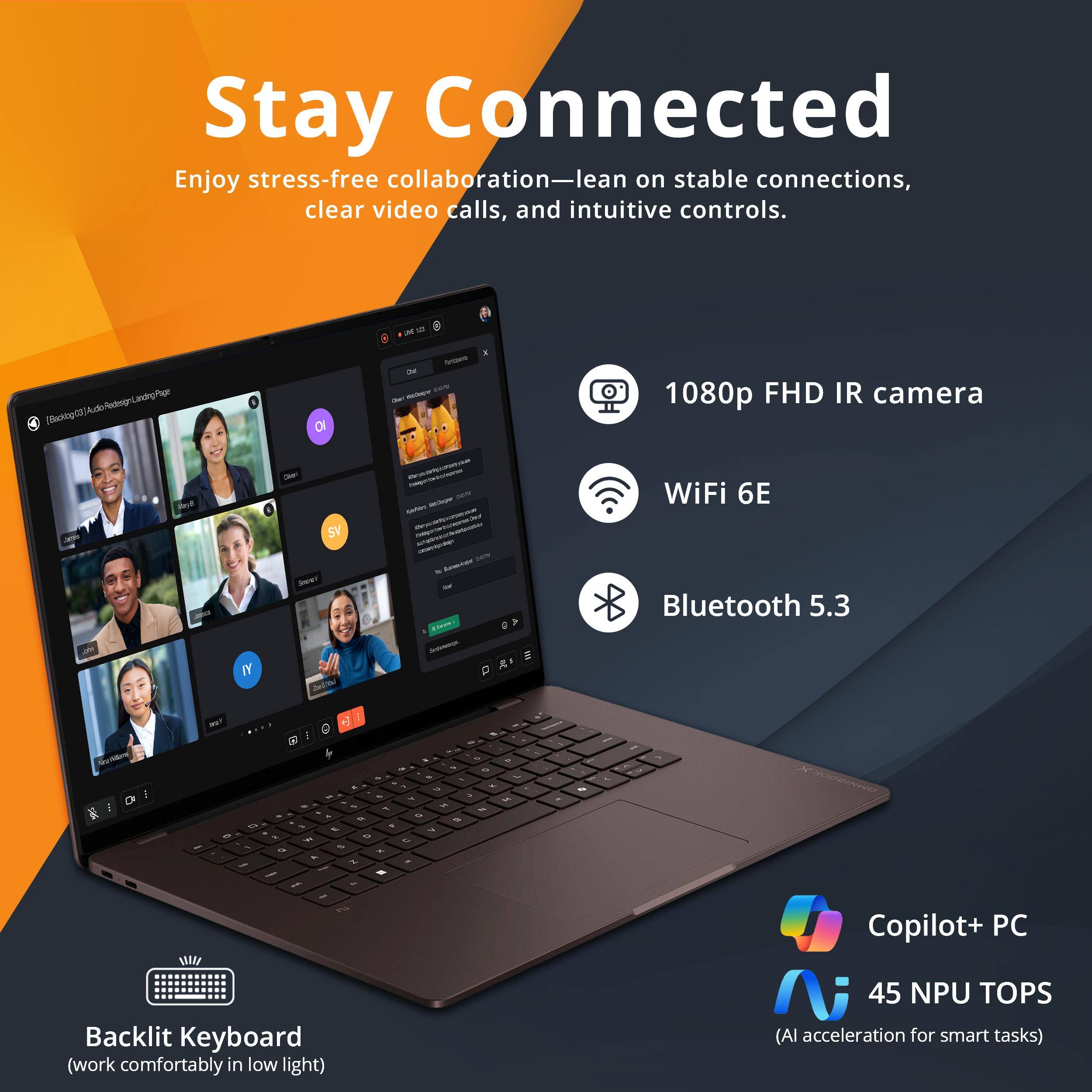 Stay Connected  
Enjoy stress-free collaboration—lean on stable connections, clear video calls, and intuitive controls.

- 1080p FHD IR camera
- WiFi 6E
- Bluetooth 5.3
- Backlit Keyboard (work comfortably in low light)
- Copilot+ PC
- 45 NPU TOPS (AI acceleration for smart tasks)