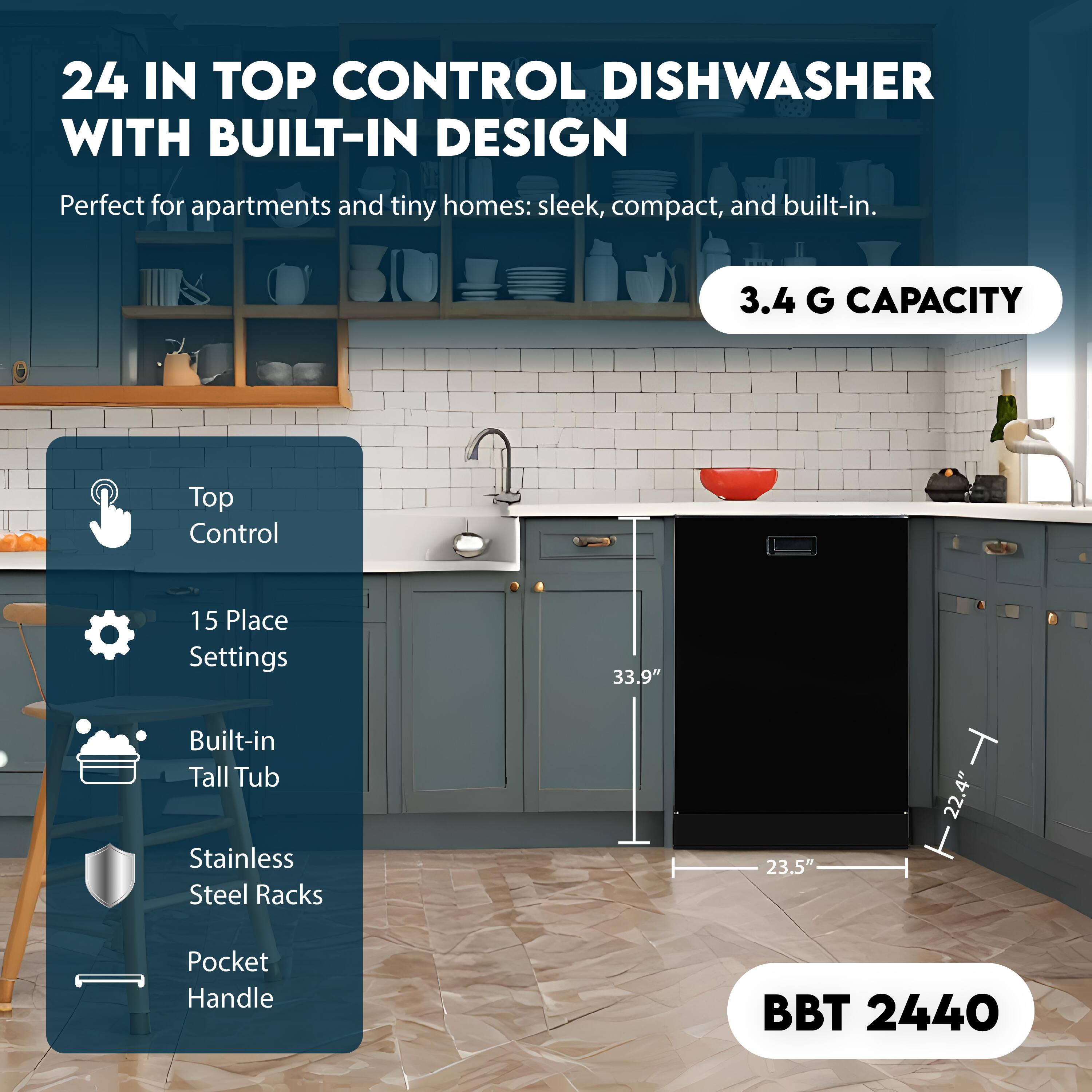 24 IN TOP CONTROL DISHWASHER WITH BUILT-IN DESIGN  
Perfect for apartments and tiny homes: sleek, compact, and built-in.  

3.4 G CAPACITY  

Top Control  
15 Place Settings  
Built-in Tall Tub  
Stainless Steel Racks  
Pocket Handle  

BBT 2440  

33.9"  
23.5"  
22.4"