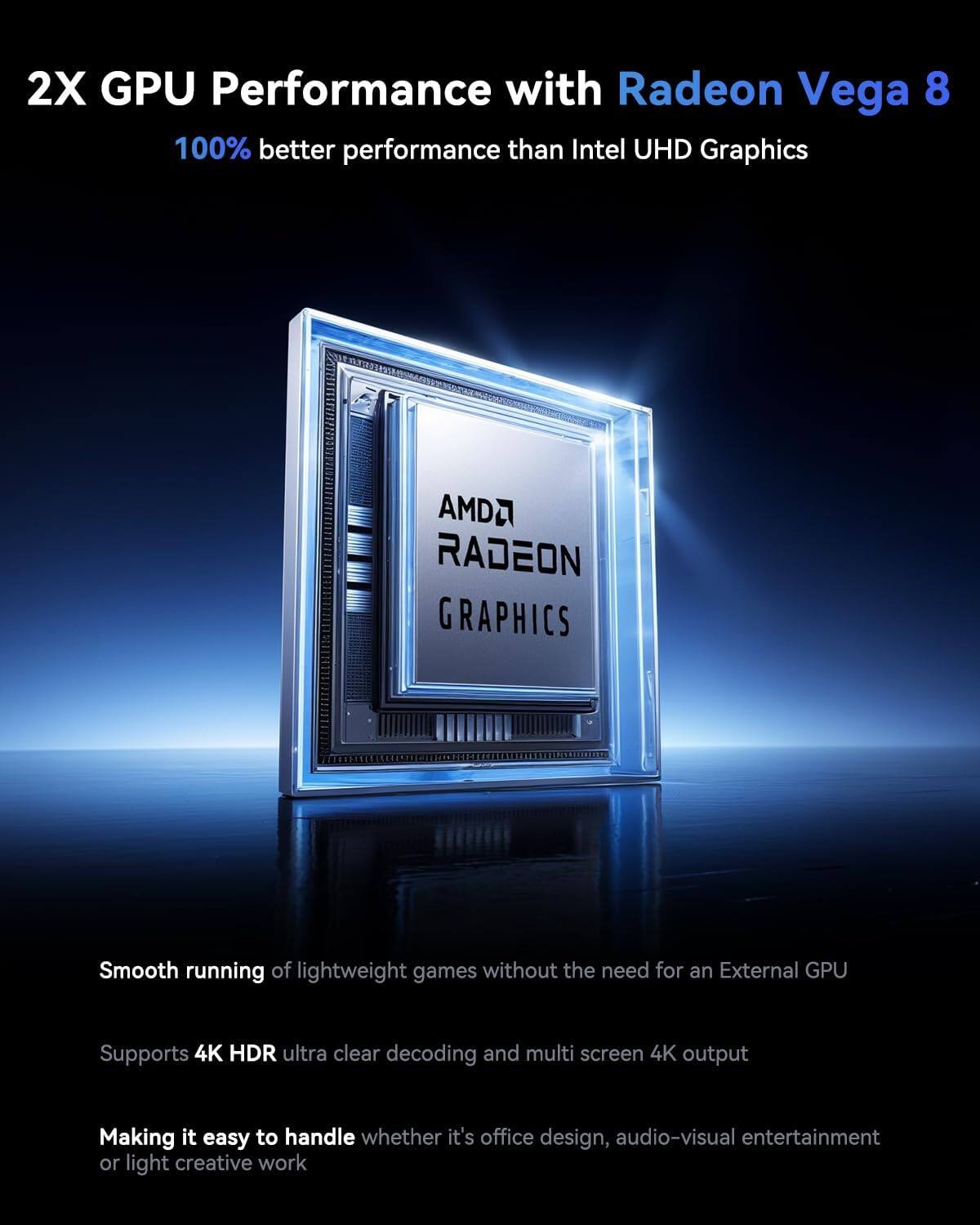 2X GPU Performance with Radeon Vega 8  
100% better performance than Intel UHD Graphics  

AMDA RADEON GRAPHICS  

Smooth running of lightweight games without the need for an External GPU  
Supports 4K HDR ultra clear decoding and multi screen 4K output  
Making it easy to handle whether it's office design, audio-visual entertainment or light creative work
