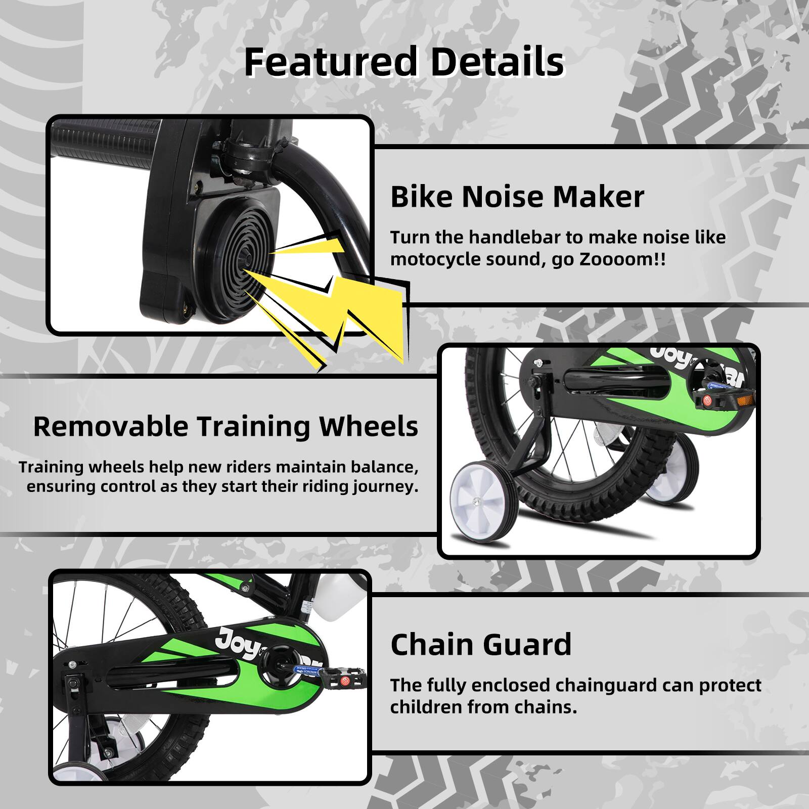 Featured Details

- **Bike Noise Maker**  
  Turn the handlebar to make noise like motorcycle sound, go Zooooom!!

- **Removable Training Wheels**  
  Training wheels help new riders maintain balance, ensuring control as they start their riding journey.

- **Chain Guard**  
  The fully enclosed chainguard can protect children from chains.