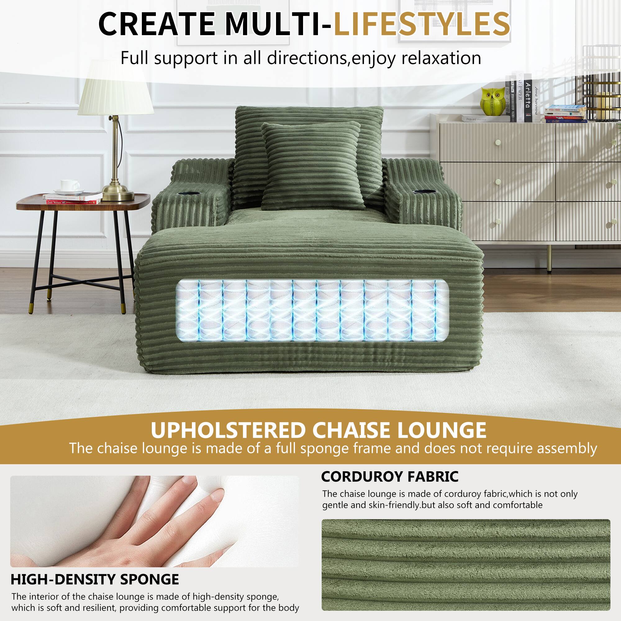 CREATE MULTI-LIFESTYLES  
Full support in all directions, enjoy relaxation  

UPHOLSTERED CHAISE LOUNGE  
The chaise lounge is made of a full sponge frame and does not require assembly  

CORDUROY FABRIC  
The chaise lounge is made of corduroy fabric, which is not only gentle and skin-friendly, but also soft and comfortable  

HIGH-DENSITY SPONGE  
The interior of the chaise lounge is made of high-density sponge, which is soft and resilient, providing comfortable support for the body