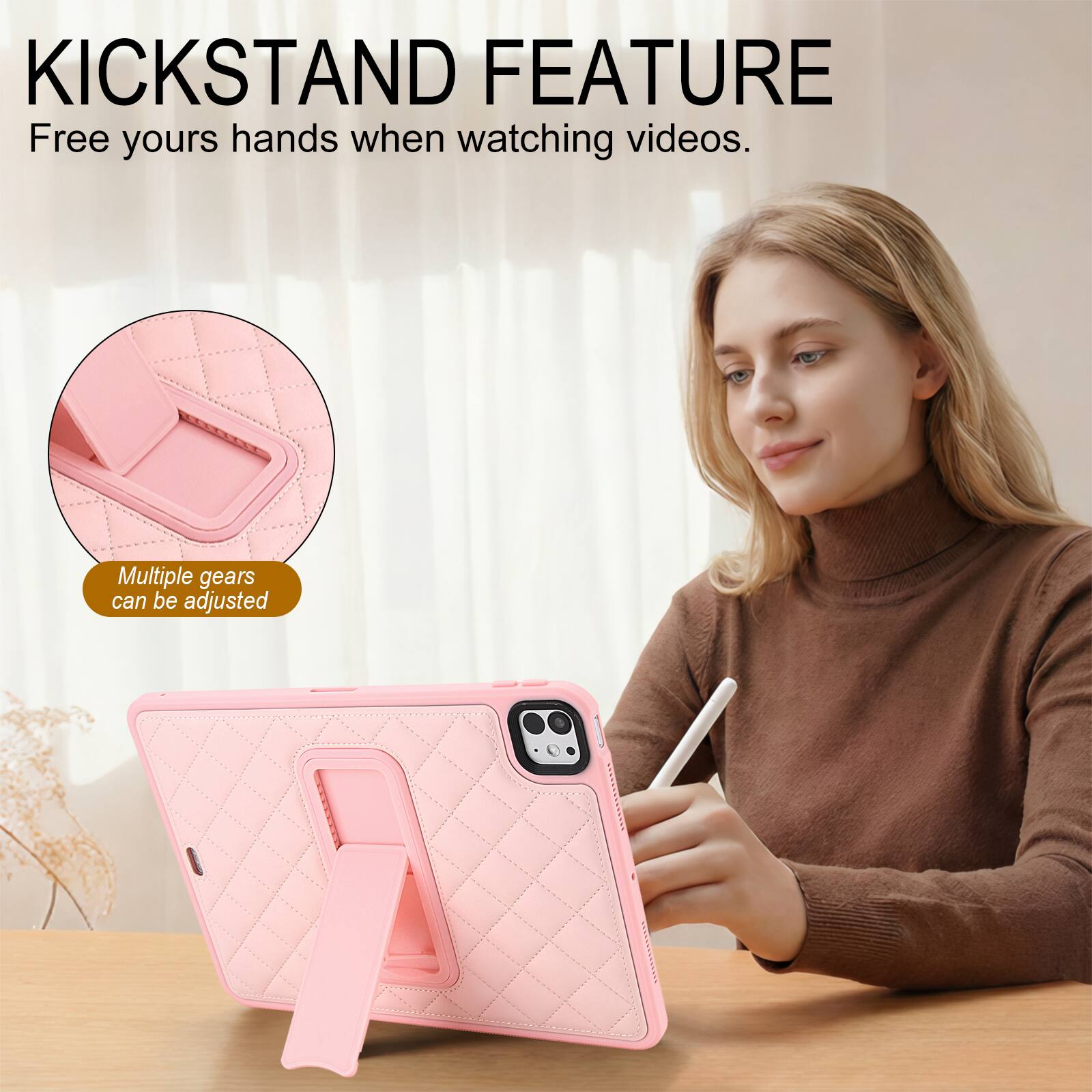 KICKSTAND FEATURE  
Free yours hands when watching videos.  
Multiple gears can be adjusted
