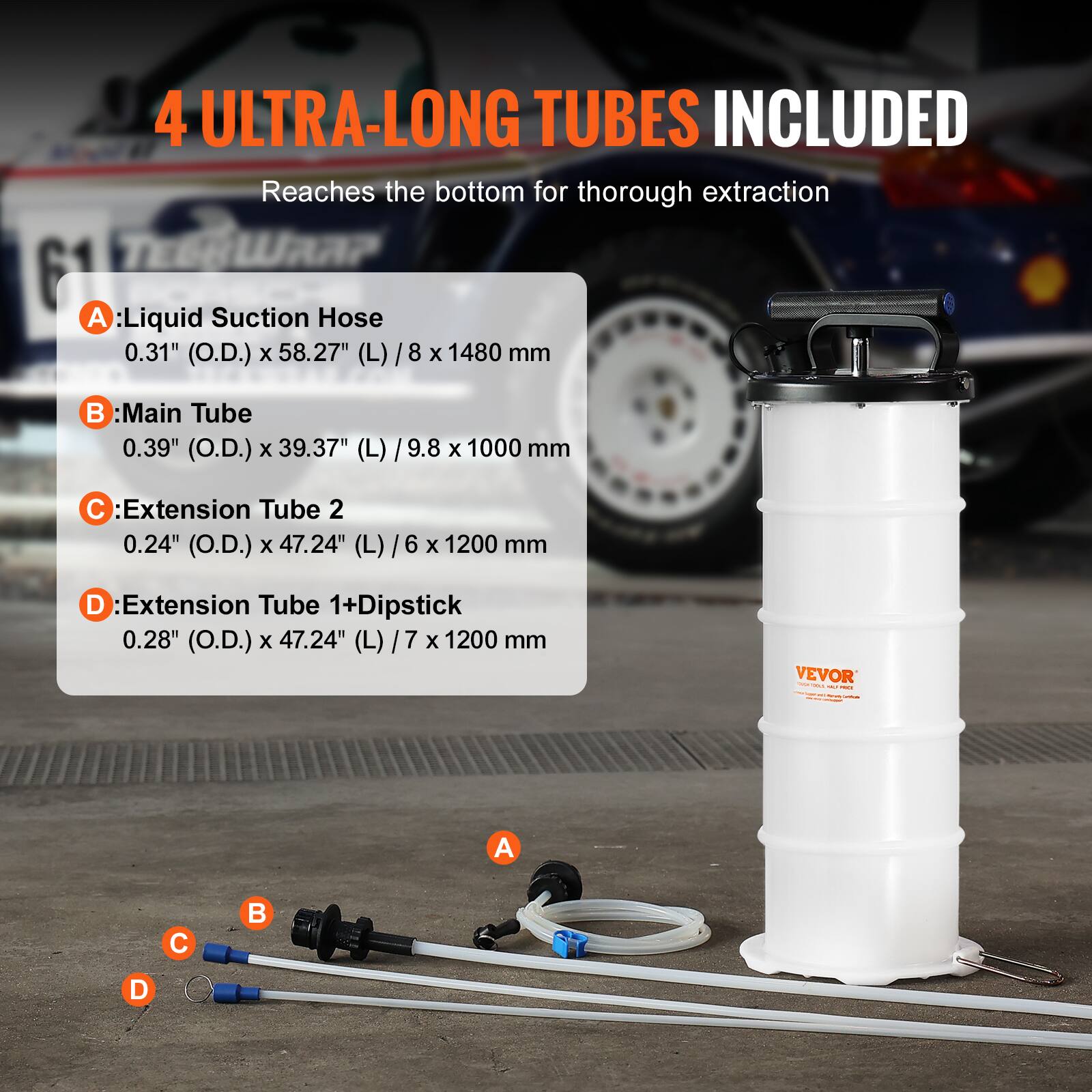4 ULTRA-LONG TUBES INCLUDED  
Reaches the bottom for thorough extraction  

A: Liquid Suction Hose  
0.31" (O.D.) x 58.27" (L) / 8 x 1480 mm  

B: Main Tube  
0.39" (O.D.) x 39.37" (L) / 9.8 x 1000 mm  

C: Extension Tube 2  
0.24" (O.D.) x 47.24" (L) / 6 x 1200 mm  

D: Extension Tube 1+Dipstick  
0.28" (O.D.) x 47.24" (L) / 7 x 1200 mm  

VEVOR