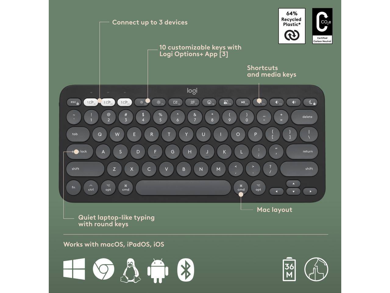 Connect up to 3 devices  
10 customizable keys with Logi Options+ App [3]  
64% Recycled Plastic*  
CO2 Certified Carbon Neutral  
Shortcuts and media keys  
Quiet laptop-like typing with round keys  
Mac layout  
Works with macOS, iPadOS, iOS