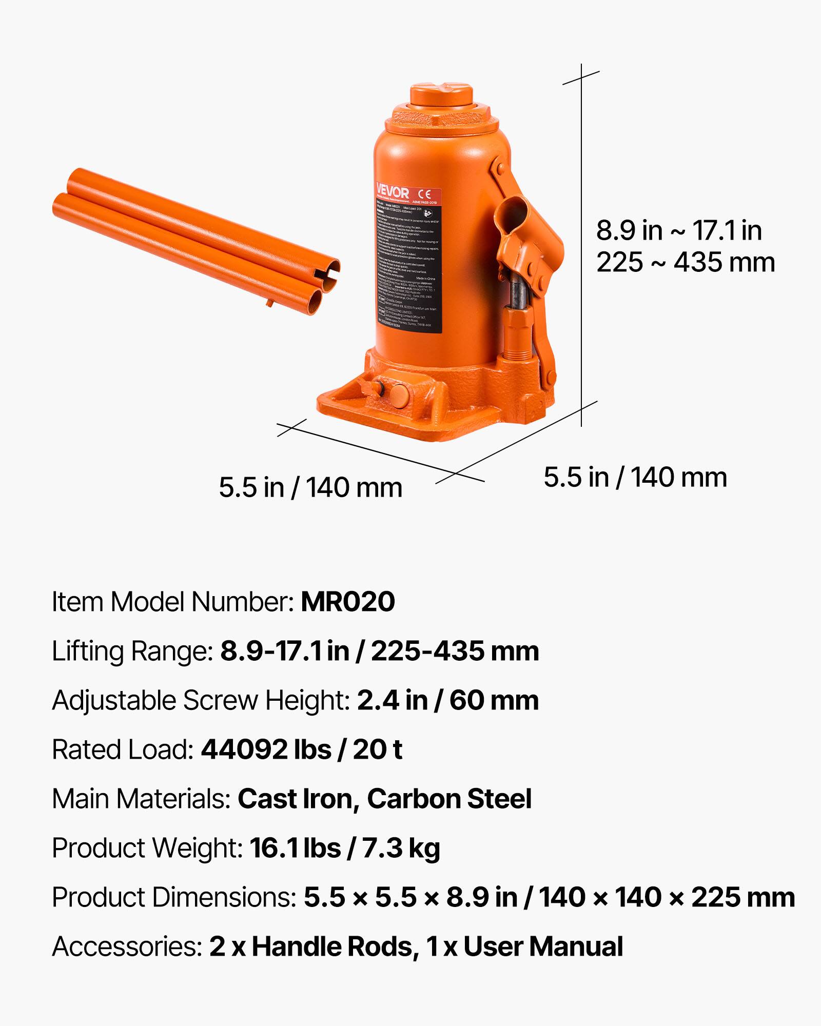 VEVOR CE

8.9 in ~ 17.1 in
225 ~ 435 mm

5.5 in / 140 mm
5.5 in / 140 mm

Item Model Number: MRO20

Lifting Range: 8.9-17.1 in / 225-435 mm

Adjustable Screw Height: 2.4 in / 60 mm

Rated Load: 44092 lbs / 20 t

Main Materials: Cast Iron, Carbon Steel

Product Weight: 16.1 lbs / 7.3 kg

Product Dimensions: 5.5 x 5.5 x 8.9 in / 140 x 140 x 225 mm

Accessories: 2 x Handle Rods, 1 x User Manual