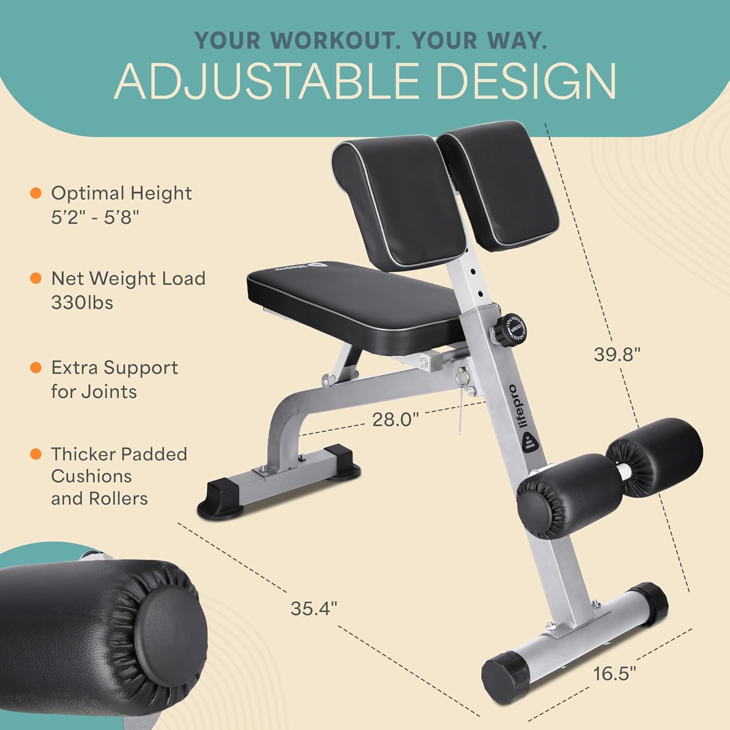 YOUR WORKOUT. YOUR WAY.  
ADJUSTABLE DESIGN  
- Optimal Height: 5'2" - 5'8"  
- Net Weight Load: 330lbs  
- Extra Support for Joints  
- Thicker Padded Cushions and Rollers  

Dimensions:  
- 39.8"  
- 35.4"  
- 28.0"  
- 16.5"