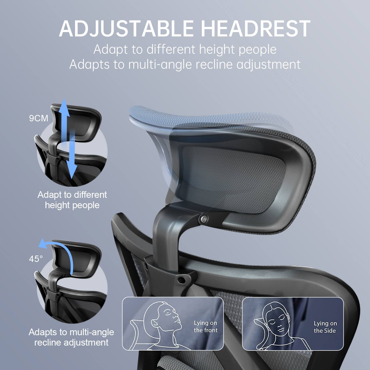 ADJUSTABLE HEADREST  
Adapt to different height people  
Adapts to multi-angle recline adjustment  

9CM  
Adapt to different height people  

45°  
Adapts to multi-angle recline adjustment  

Lying on the front  
Lying on the Side