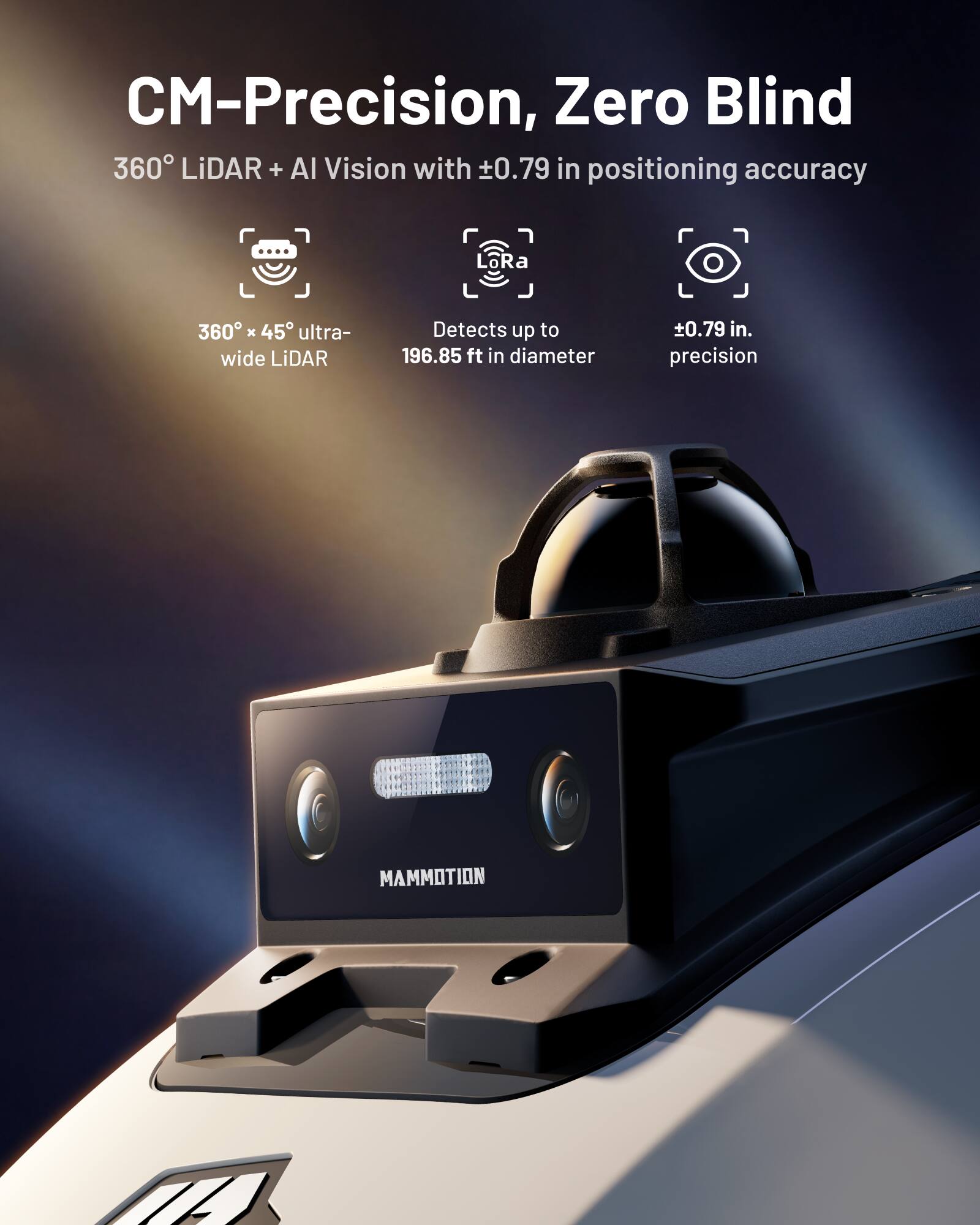 CM-Precision, Zero Blind  
360° LiDAR + AI Vision with ±0.79 in positioning accuracy  
360° x 45° ultra-wide LiDAR  
Detects up to 196.85 ft in diameter  
±0.79 in precision  
MAMMOTION