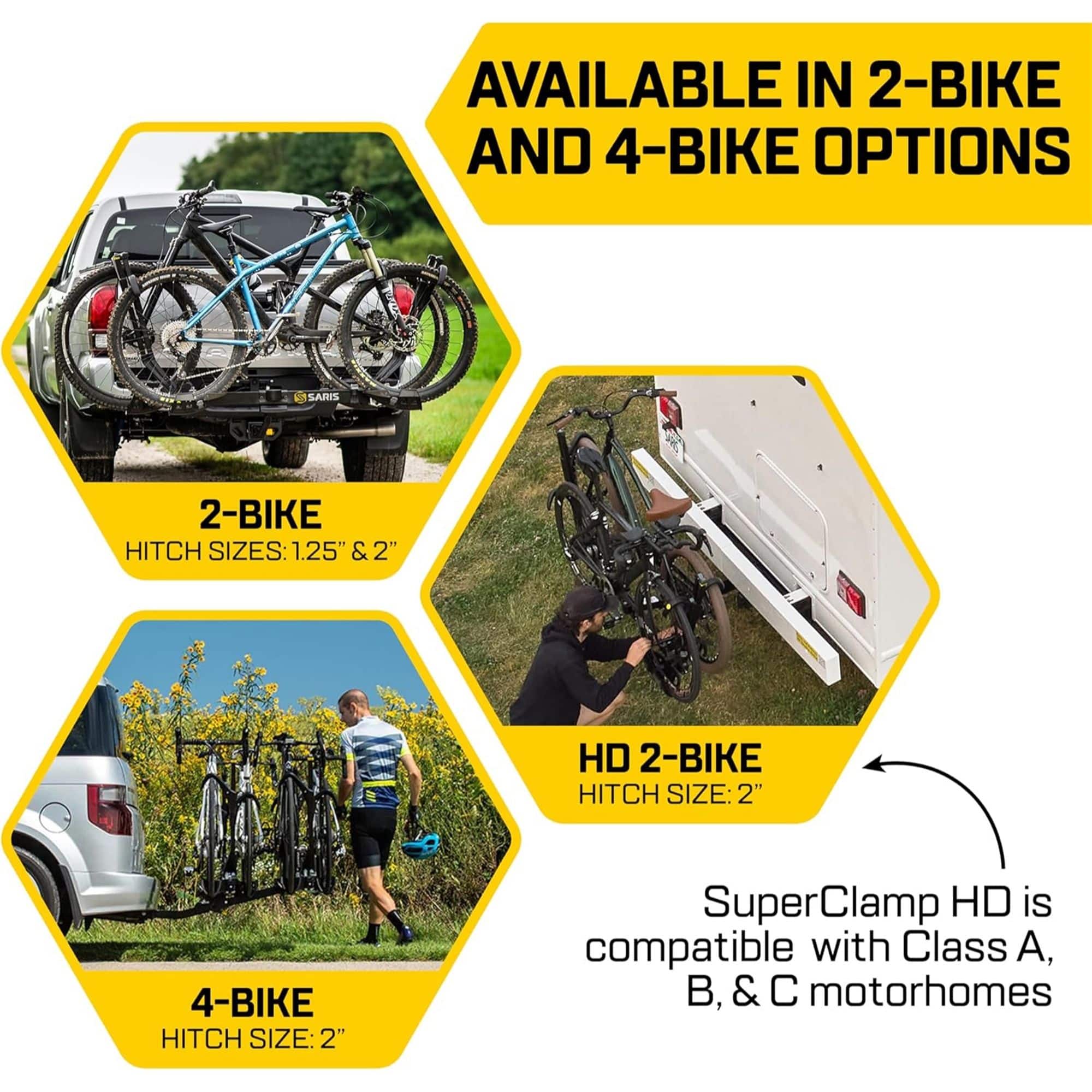 AVAILABLE IN 2-BIKE AND 4-BIKE OPTIONS
ARIS 2-BIKE HITCH SIZES: 1.25" & 2"
HD 2-BIKE HITCH SIZE: 2"
4-BIKE HITCH SIZE: 2"
SuperClamp HD is compatible with Class A, B, & C motorhomes
