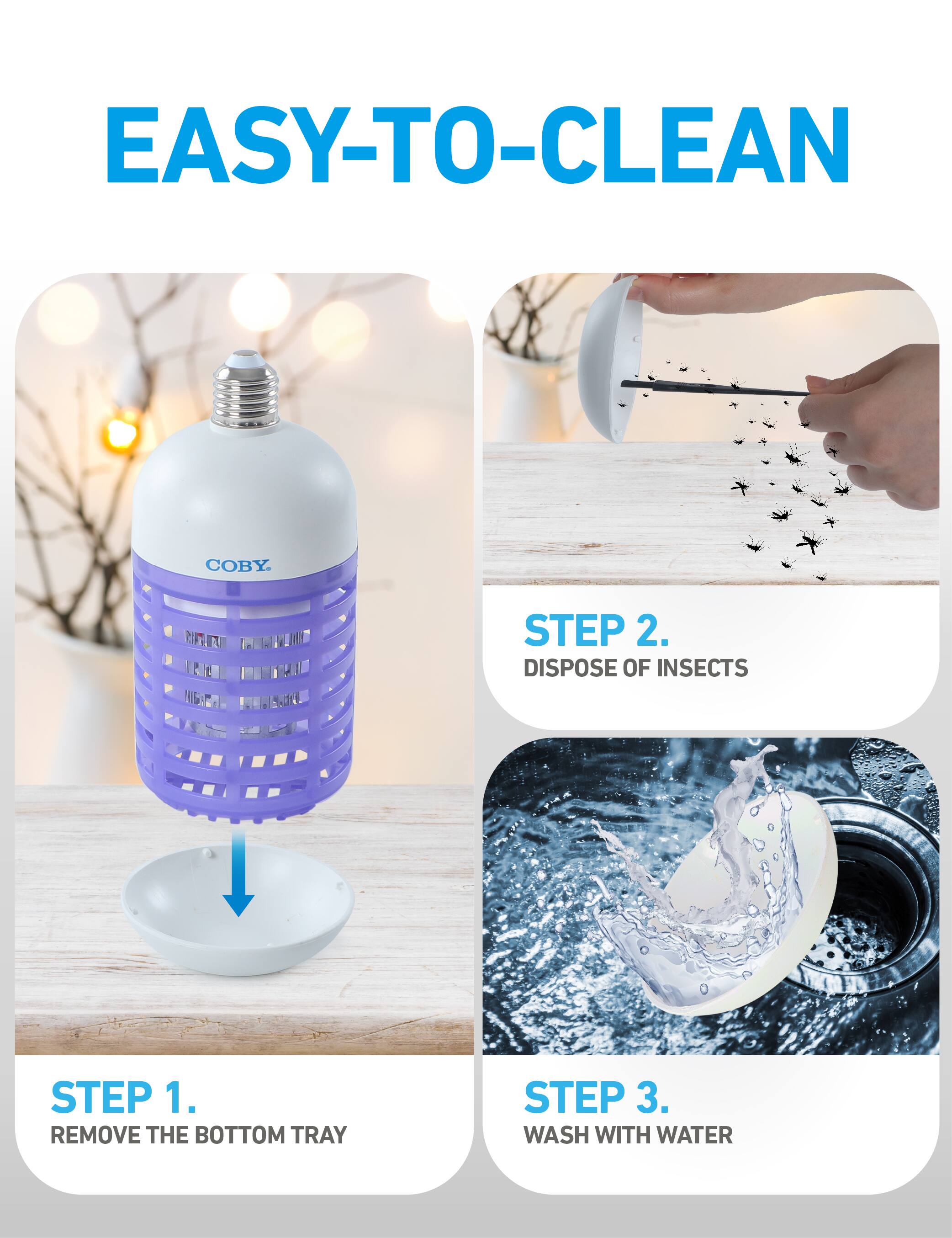 EASY-TO-CLEAN

STEP 1. REMOVE THE BOTTOM TRAY

STEP 2. DISPOSE OF INSECTS

STEP 3. WASH WITH WATER