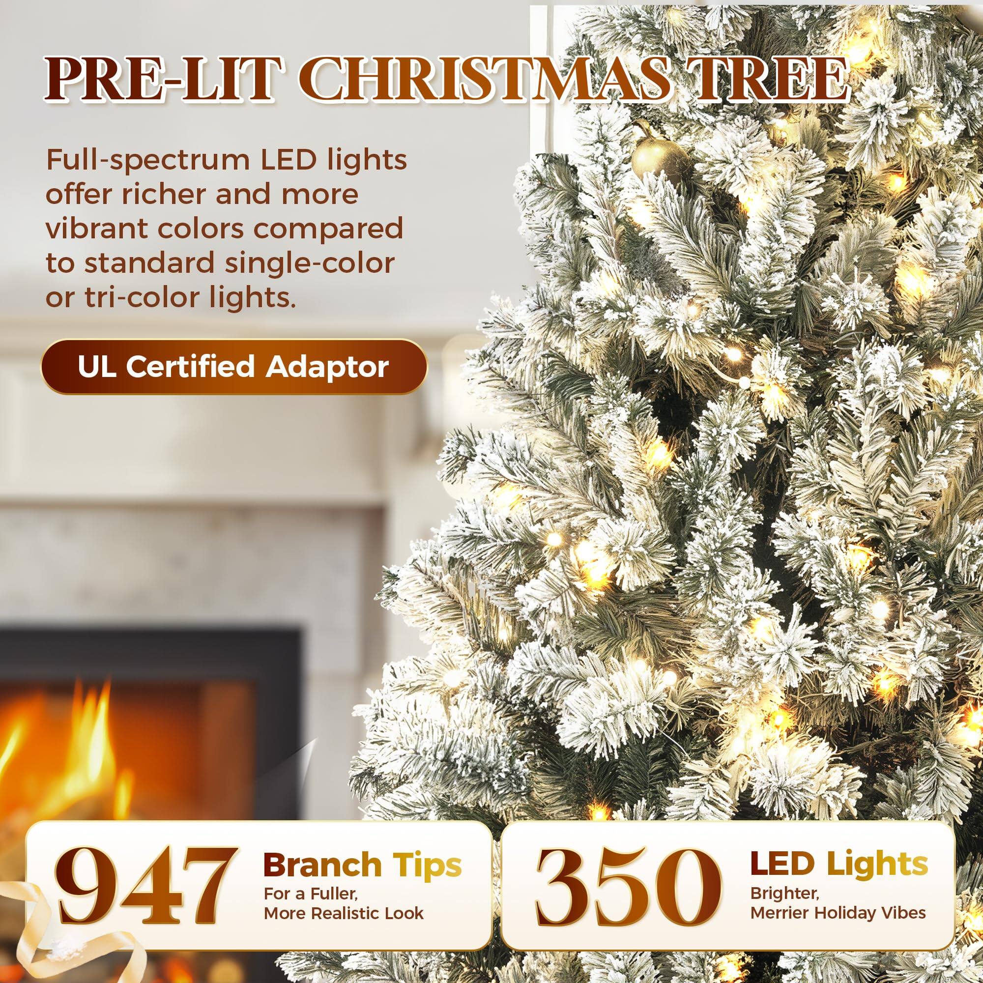 PRE-LIT CHRISTMAS TREE

Full-spectrum LED lights offer richer and more vibrant colors compared to standard single-color or tri-color lights.

UL Certified Adaptor

947 Branch Tips
For a Fuller, More Realistic Look

350 LED Lights
Brighter, Merrier Holiday Vibes
