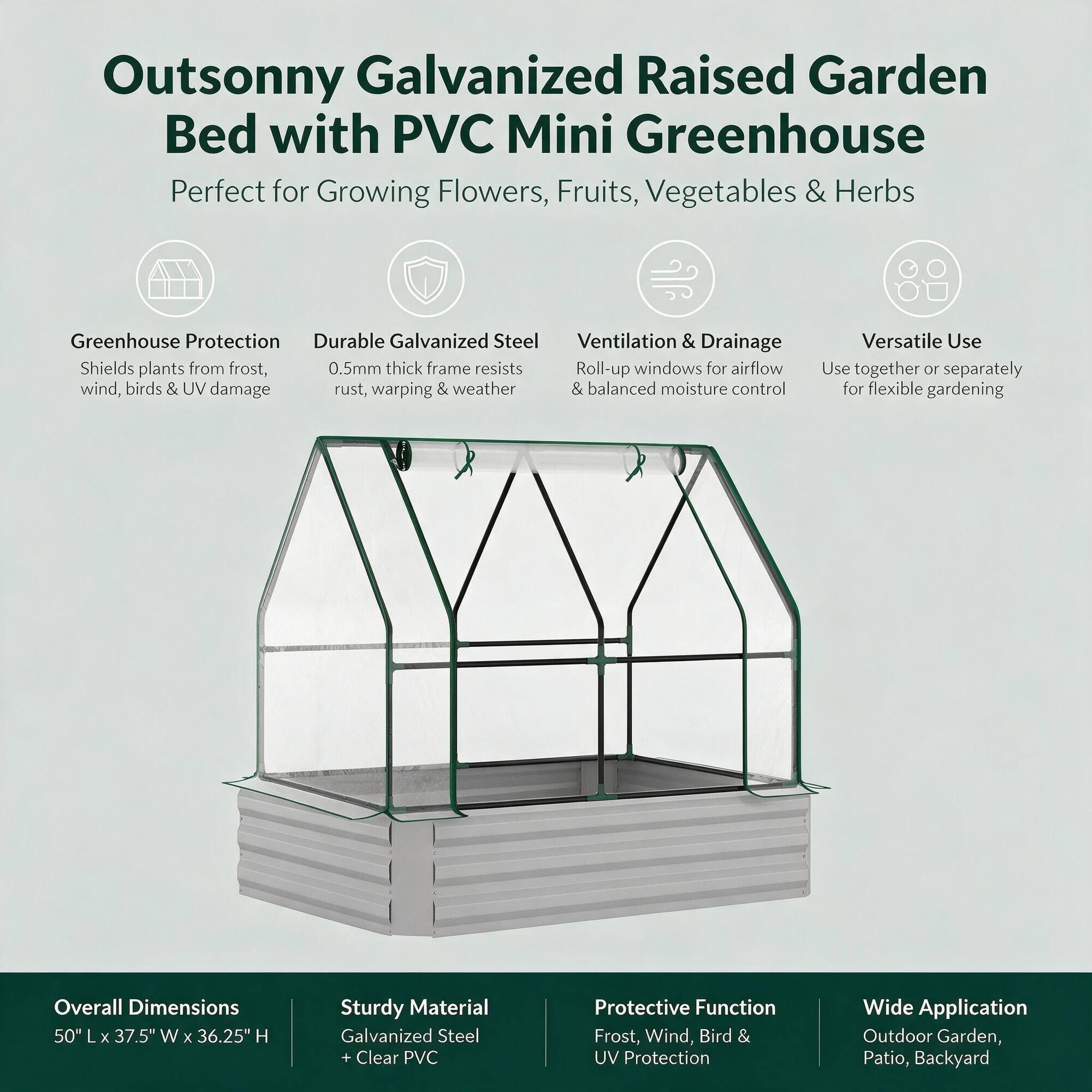 Outsonny Galvanized Raised Garden Bed with PVC Mini Greenhouse  
Perfect for Growing Flowers, Fruits, Vegetables & Herbs

Greenhouse Protection  
Shields plants from frost, wind, birds & UV damage

Durable Galvanized Steel  
0.5mm thick frame resists rust, warping & weather

Ventilation & Drainage  
Roll-up windows for airflow & balanced moisture control

Versatile Use  
Use together or separately for flexible gardening

Overall Dimensions  
50" L x 37.5" W x 36.25" H

Sturdy Material  
Galvanized Steel + Clear PVC

Protective Function  
Frost, Wind, Bird & UV Protection

Wide Application  
Outdoor Garden, Patio, Backyard