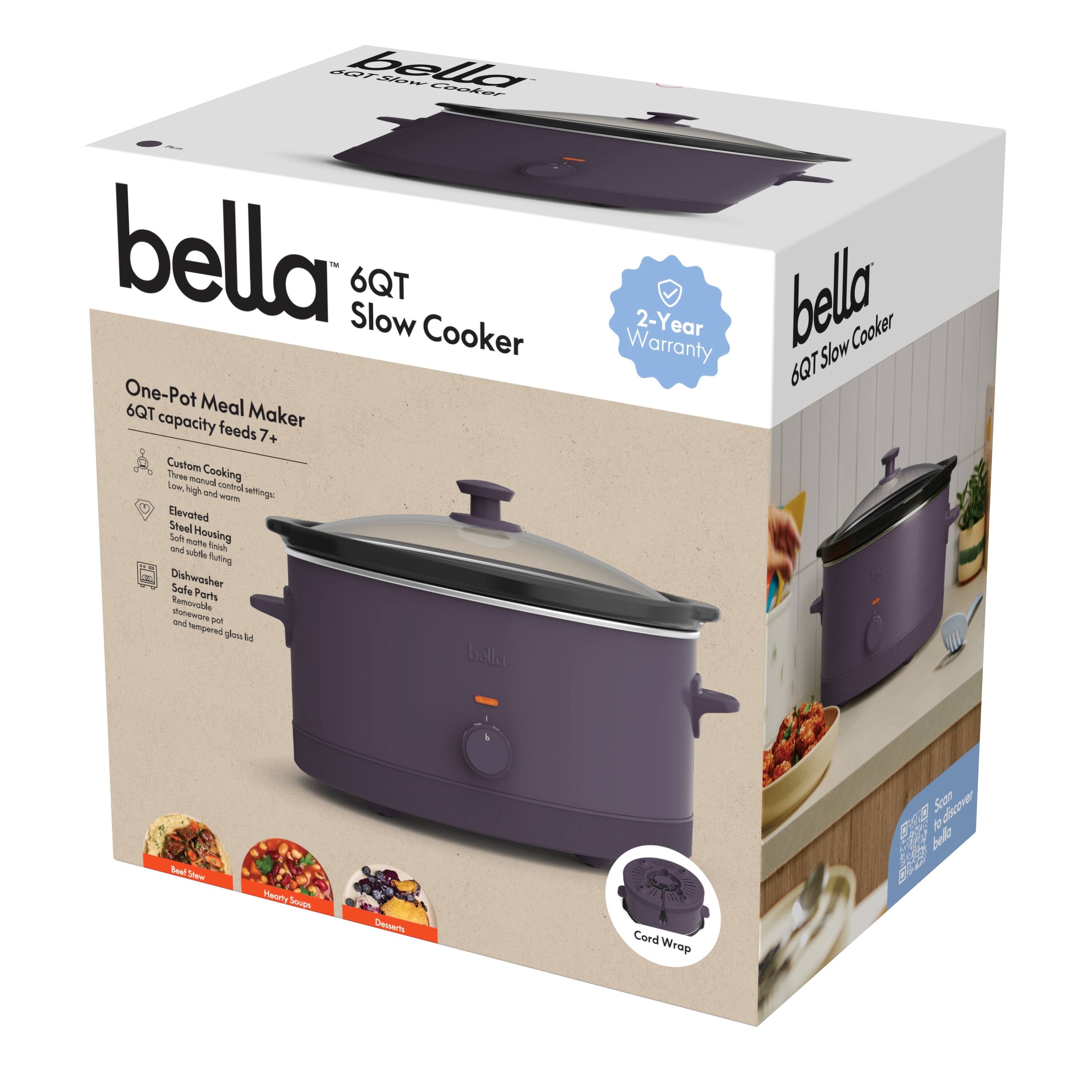 bella  
6QT Slow Cooker  

One-Pot Meal Maker  
6QT capacity feeds 7+  

Custom Cooking  
Low, High, Warm, and Keep Warm  
Elevated Steel Housing  
Dishwasher Safe Parts  
Soft Pot Lid  
Cord Wrap  

2-Year Warranty  

Drip Tray  
Stainless Steel  
bella  

Cord Wrap  

Beef Stew  
Hearty Soup  
Desserts  

bella  
6QT Slow Cooker  

2-Year Warranty