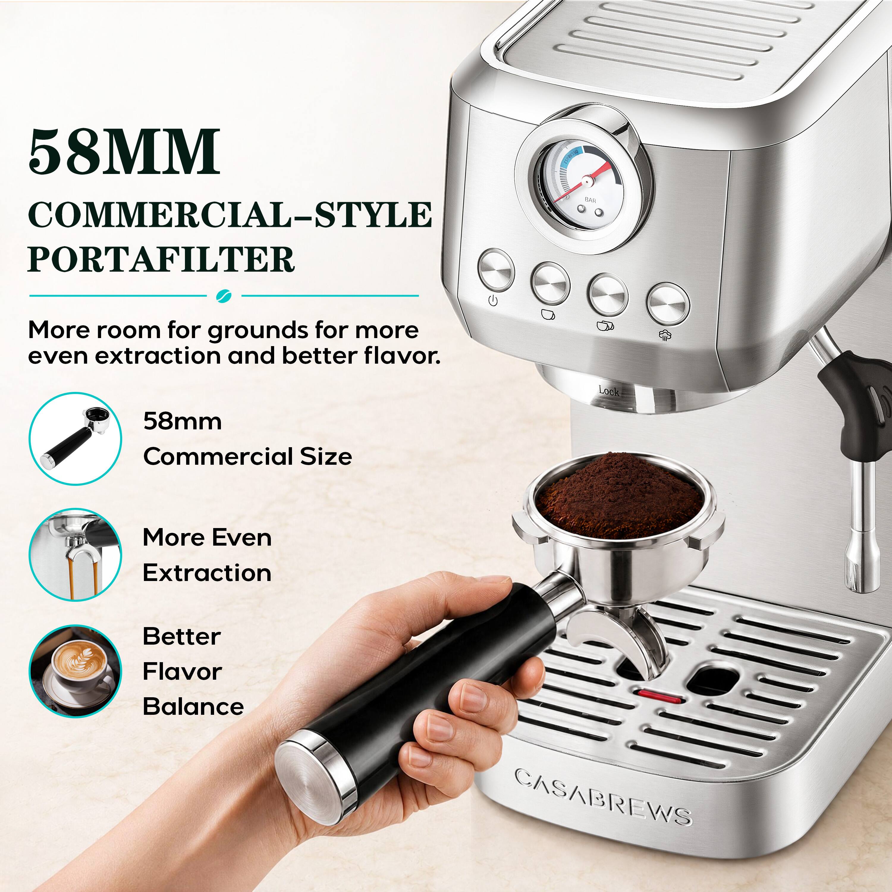 58MM COMMERCIAL-STYLE PORTAFILTER  
More room for grounds for more even extraction and better flavor.  
58mm Commercial Size  
More Even Extraction  
Better Flavor Balance  
CASABREWS