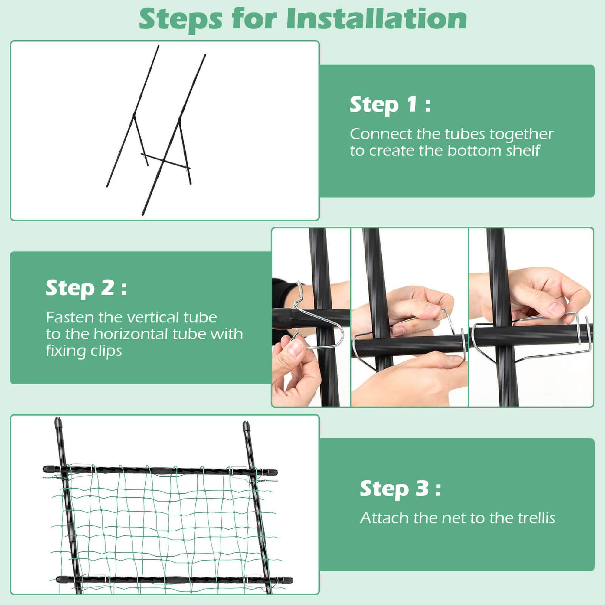 Steps for Installation:

1. Connect the tubes together to create the bottom shelf.
2. Fasten the vertical tube to the horizontal tube with fixing clips.
3. Attach the net to the trellis.
