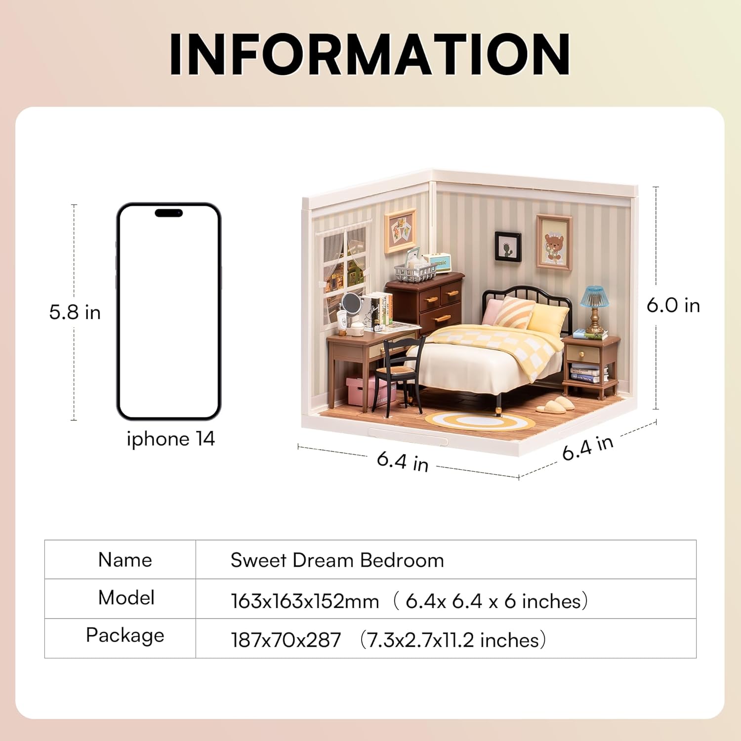 INFORMATION

5.8 in  
iphone 14

6.0 in

6.4 in  
6.4 in

Name: Sweet Dream Bedroom  
Model: 163x163x152mm (6.4x6.4x6 inches)  
Package: 187x70x287 (7.3x2.7x11.2 inches)