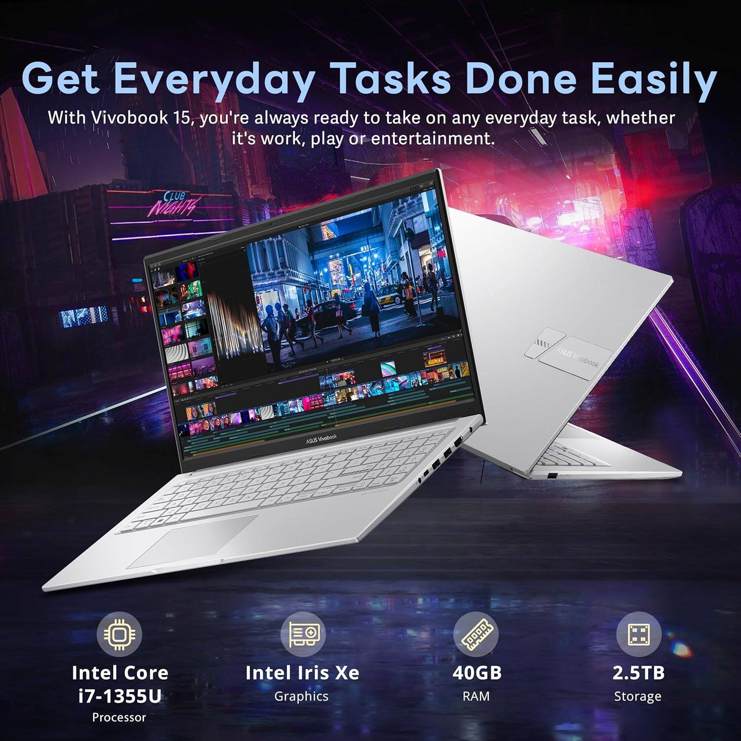 Get Everyday Tasks Done Easily

With Vivobook 15, you're always ready to take on any everyday task, whether it's work, play or entertainment.

- Intel Core i7-1355U Processor
- Intel Iris Xe Graphics
- 40GB RAM
- 2.5TB Storage
