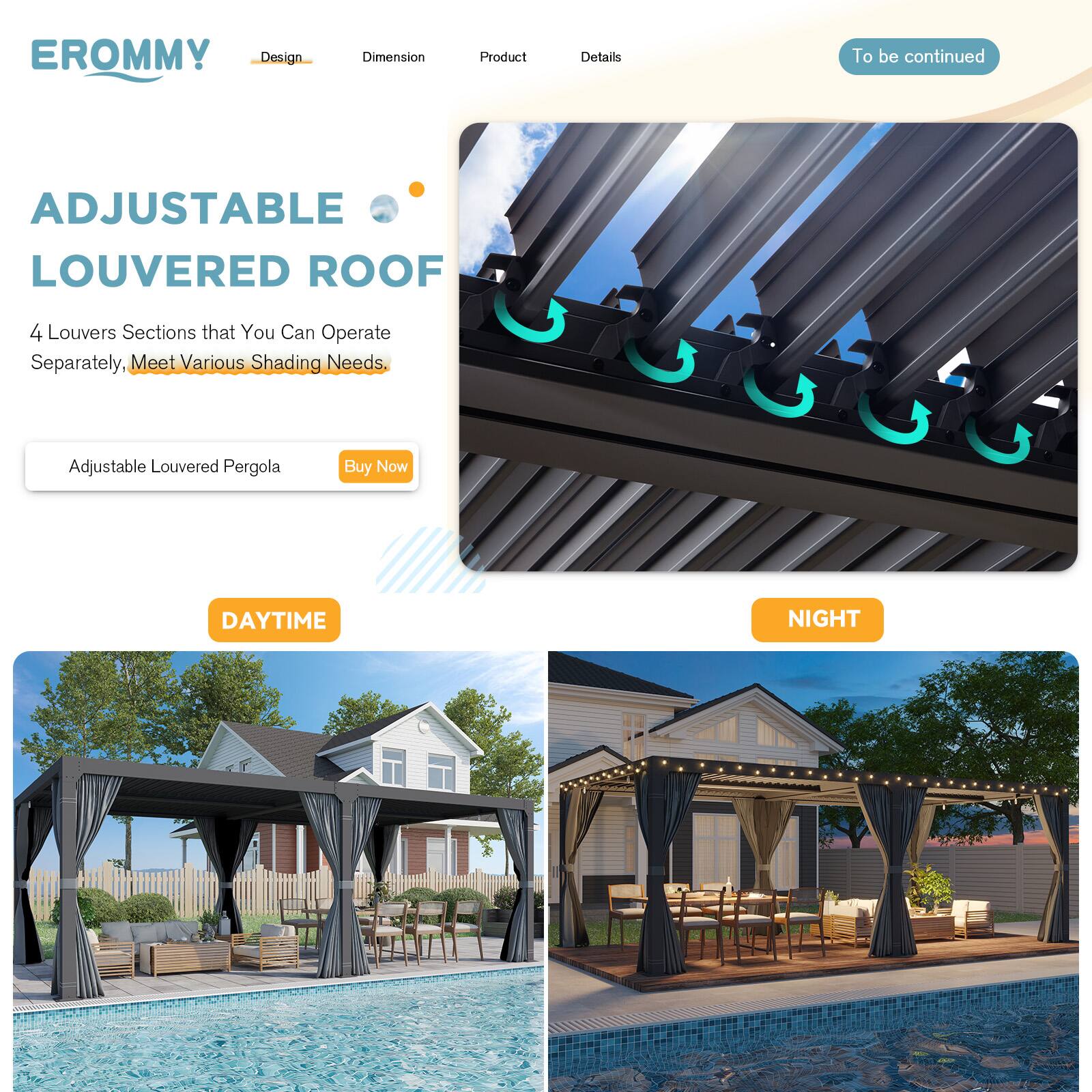 EROMMY  
Design | Dimension | Product | Details  
To be continued

ADJUSTABLE LOUVERED ROOF  
4 Louvers Sections that You Can Operate Separately, Meet Various Shading Needs.

Adjustable Louvered Pergola  
Buy Now

DAYTIME  
NIGHT