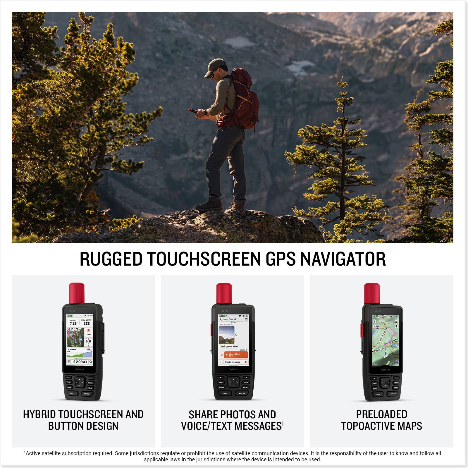 RUGGED TOUCHSCREEN GPS NAVIGATOR

HYBRID TOUCHSCREEN AND BUTTON DESIGN

SHARE PHOTOS AND VOICE/TEXT MESSAGES*

PRELOADED TOPOACTIVE MAPS

*Active satellite subscription required. Some jurisdictions regulate or prohibit the use of satellite communication devices. It is the responsibility of the user to know and follow all applicable laws in the jurisdictions where the device is intended to be used.