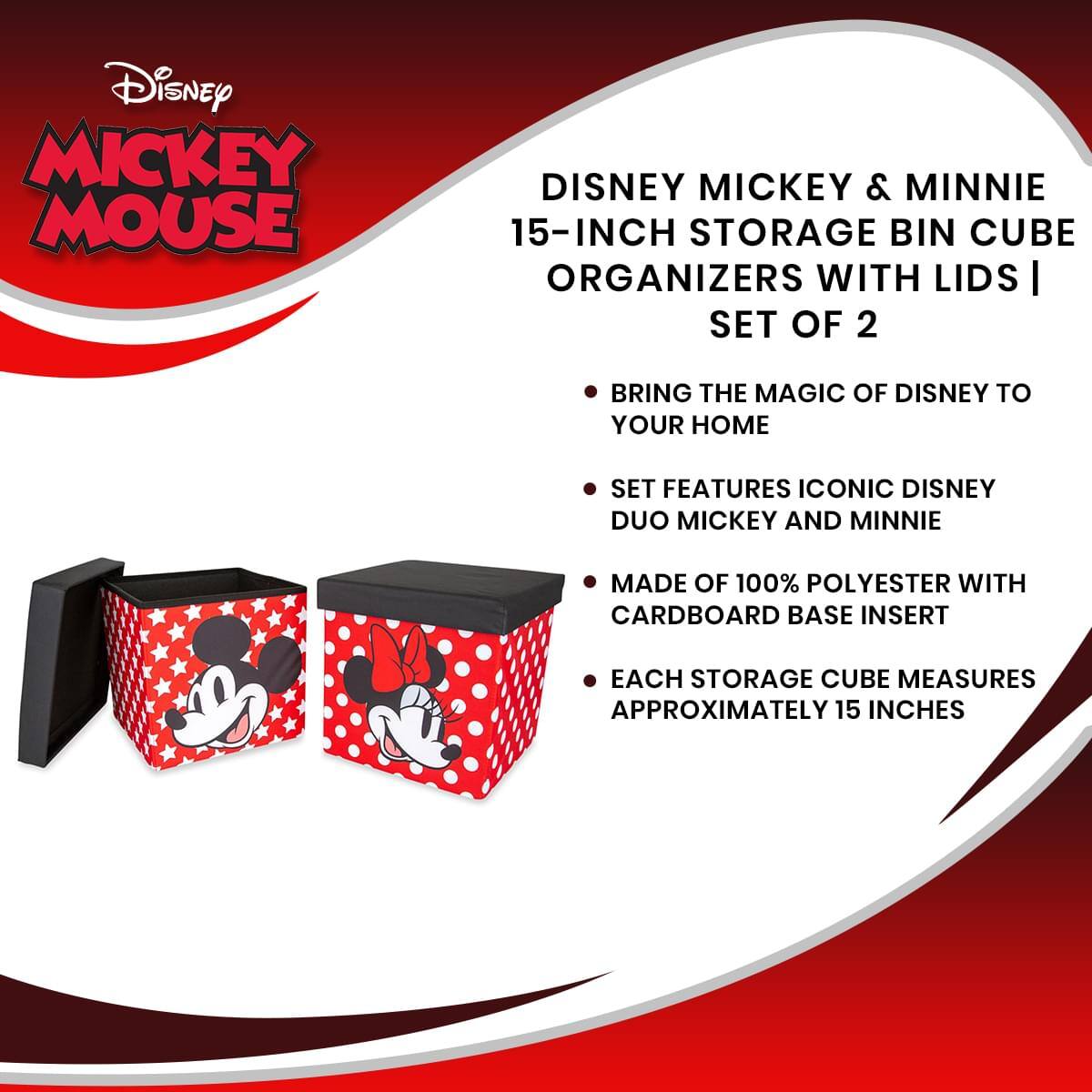 Disney Mickey Mouse  
Disney Mickey & Minnie 15-Inch Storage Bin Cube Organizers with Lids | Set of 2  

- Bring the magic of Disney to your home  
- Set features iconic Disney duo Mickey and Minnie  
- Made of 100% polyester with cardboard base insert  
- Each storage cube measures approximately 15 inches