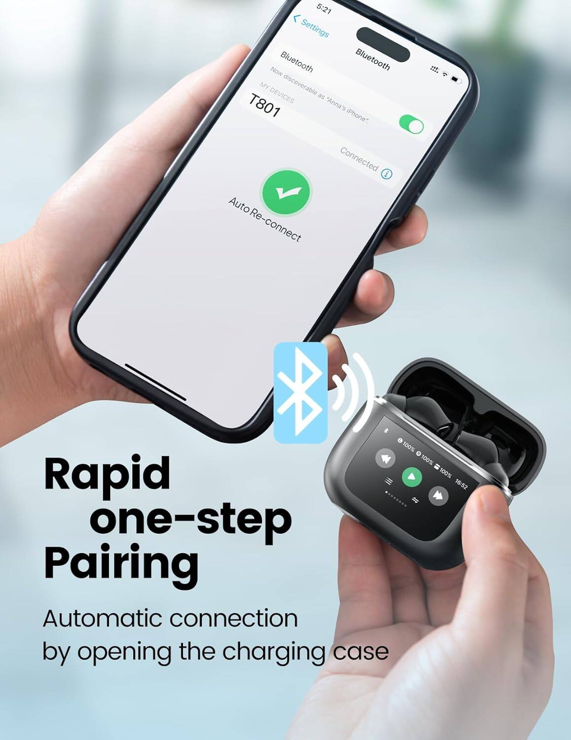 5:21 Settings Now Bluetooth Bluetooth MY DEVICES discoverable as T801 "Anna's iPhone" Connected Auto Re-connect 100% 100% = Rapid 100% 16:52 one-step Pairing Automatic connection by opening the charging case

Rapid one-step Pairing
Automatic connection by opening the charging case