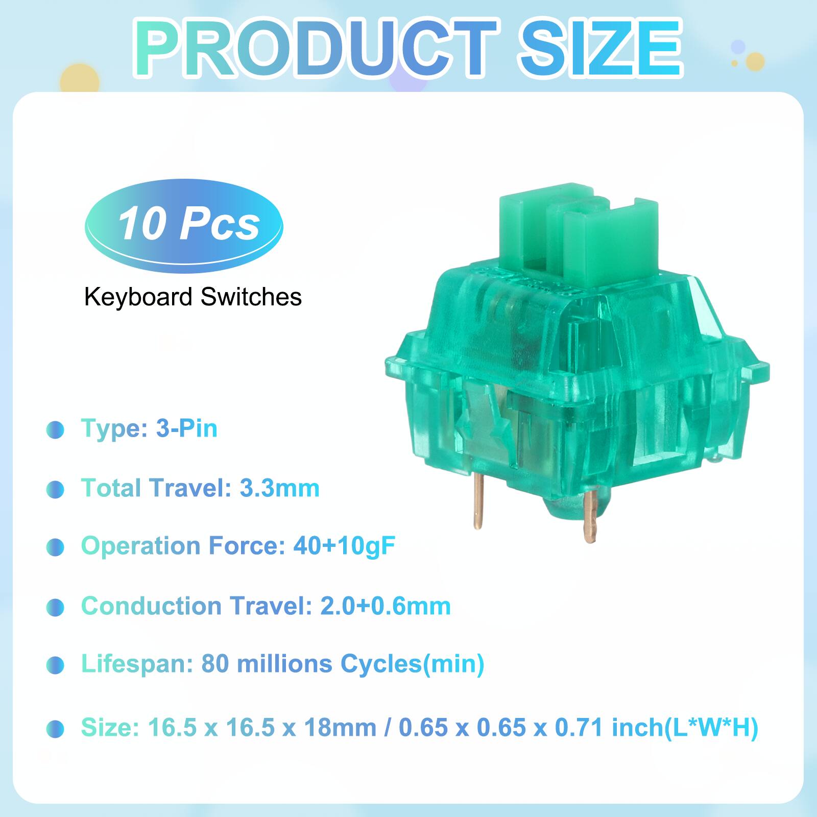 PRODUCT SIZE

10 Pcs

Keyboard Switches

- Type: 3-Pin
- Total Travel: 3.3mm
- Operation Force: 40+10gF
- Conduction Travel: 2.0+0.6mm
- Lifespan: 80 millions Cycles(min)
- Size: 16.5 x 16.5 x 18mm / 0.65 x 0.65 x 0.71 inch(L*W*H)