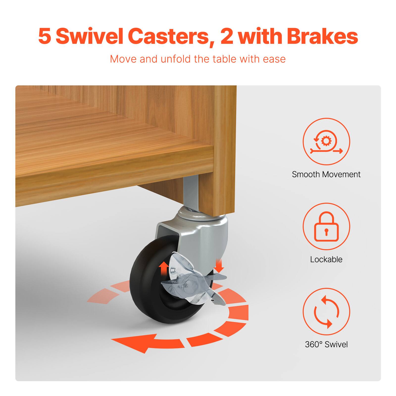 5 Swivel Casters, 2 with Brakes  
Move and unfold the table with ease  

- Smooth Movement  
- Lockable  
- 360° Swivel