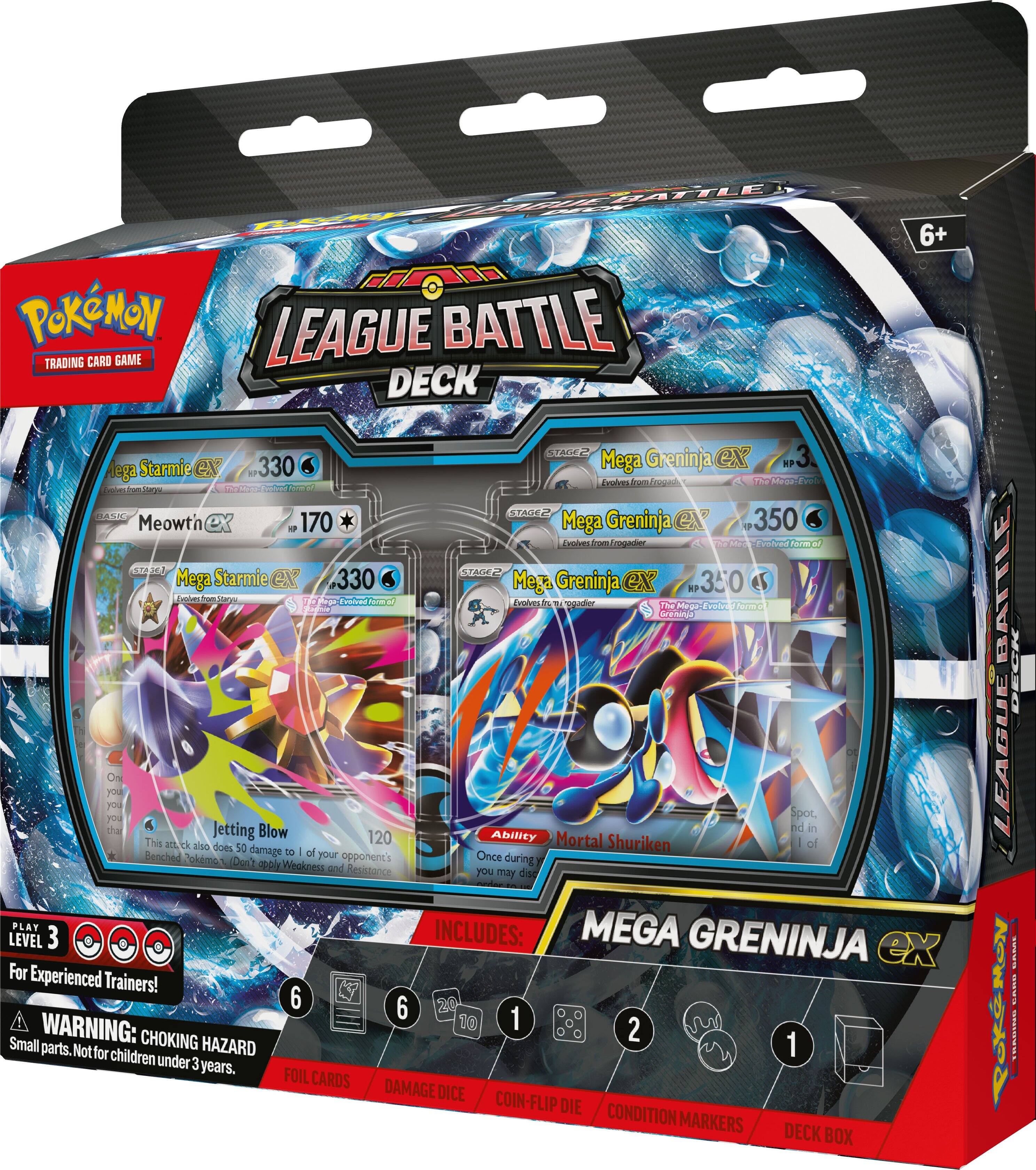 BATTLE LEAGUE BATTLE TRADING CARD GAME DECK

6+

Mega Starmie GX 330
Dobestron
Staryu
The Mega-Evolved form of Starmie

Meowt'n 170
STAGE 2

Mega Greninja ex HP 350
Evolves from Frogadier
The Mega-Evolved form of Greninja

Mega Starmie ex 330
Evolves from Staryu

Mega Greninja ex HP 350
Evolves from Frogadier

On your turn, you may spot, then Jetting Blow
This attack also does 50 damage to 1 of your opponent's Benched Pokémon. Don't apply Weakness and Resistance.

PLAY MEGA LEVEL 3
INCLUDES: GRENINJA ex
For Experienced Trainers!

6 6 24
WARNING: CHOKING HAZARD
Small parts. Not for children under 3 years.

FOIL CARDS
DAMAGE DICE
COIN-FLIP DIE
CONDITION MARKERS
DECK BOX