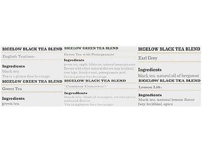 **BIGELOW BLACK TEA BLEND - English Teatime**
- Ingredients: black tea
- Tea is a gluten-free beverage

**BIGELOW GREEN TEA BLEND - Green Tea**
- Ingredients: green tea
- Tea is a gluten-free beverage

**BIGELOW GREEN TEA BLEND - Green Tea with Pomegranate**
- Ingredients: green tea, apple, hibiscus, natural pomegranate flavor with other natural flavors (soy lecithin), rose hips, licorice root, pomegranate peel
- Tea is a gluten-free beverage

**BIGELOW BLACK TEA BLEND - Earl Grey**
- Ingredients: black tea, natural oil of bergamot
- Tea is a gluten-free beverage

**BIGELOW BLACK TEA BLEND - Constant Comment**
- Ingredients: black tea, rind of oranges, sweet spice, natural flavor
- Tea is a gluten-free beverage

**BIGELOW BLACK TEA BLEND - Lemon Lift**
- Ingredients: black tea, natural lemon flavor (soy lecithin), spice
- Tea is a gluten-free beverage