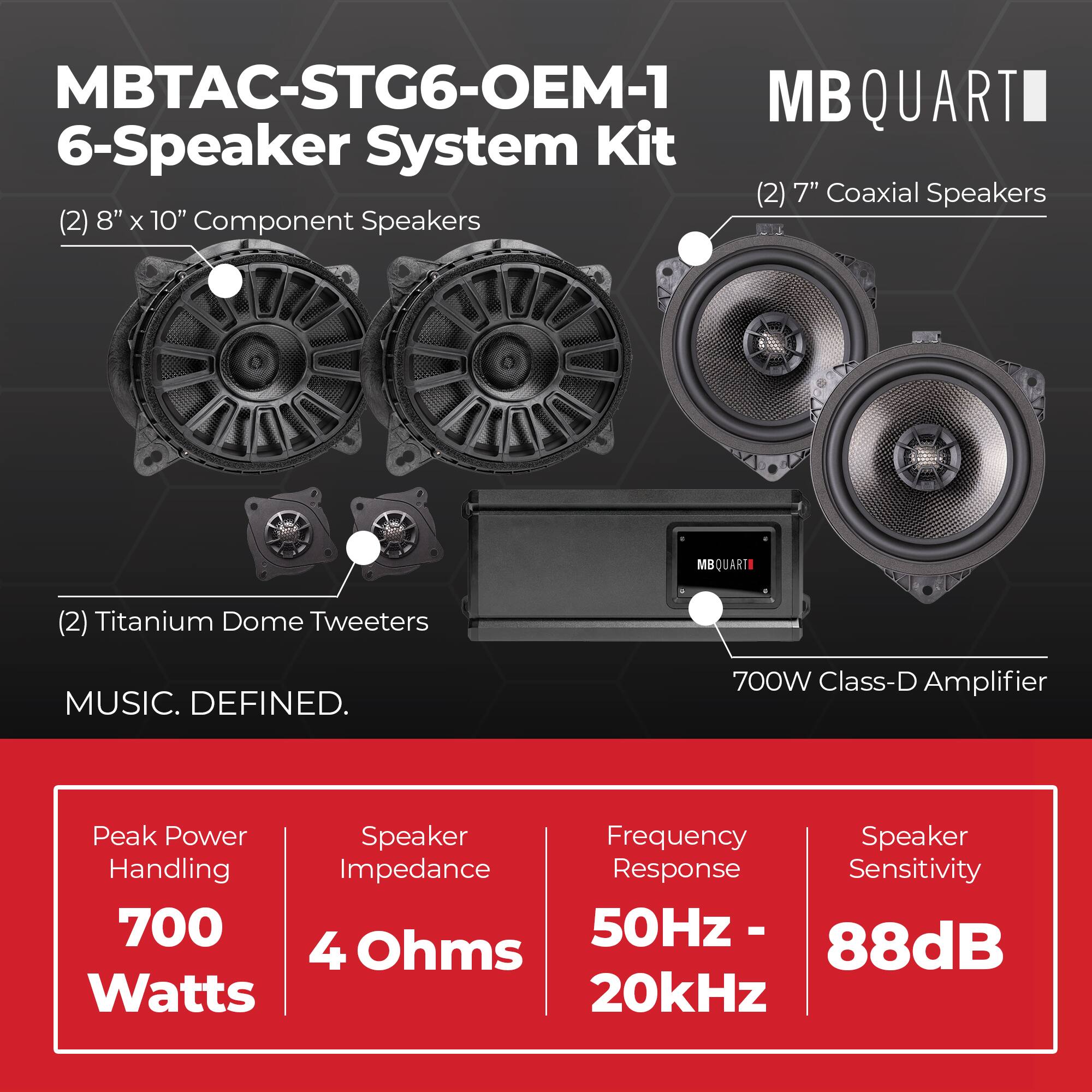 MBTAC-STG6-OEM-1 MBQUART 6-Speaker System Kit  
(2) 7" Coaxial Speakers  
(2) 8" x 10" Component Speakers  
(2) Titanium Dome Tweeters  
700W Class-D Amplifier  

Peak Power Handling: 700 Watts  
Speaker Impedance: 4 Ohms  
Frequency Response: 50Hz - 20kHz  
Speaker Sensitivity: 88dB
