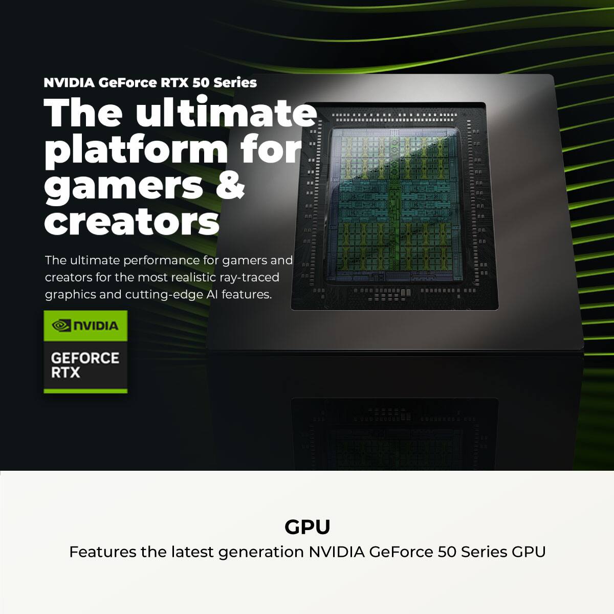 NVIDIA GeForce RTX 50 Series

The ultimate platform for gamers & creators

The ultimate performance for gamers and creators for the most realistic ray-traced graphics and cutting-edge AI features.

NVIDIA GEFORCE RTX GPU

Features the latest generation NVIDIA GeForce 50 Series GPU
